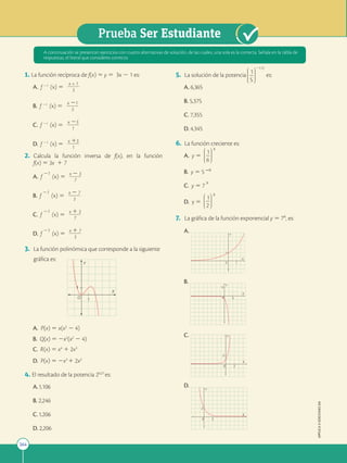 264
Prueba Ser Estudiante
APPLICA
©
EDICIONES
SM
1. La función recíproca de f(x) 5 y 5 3x 2 1 es:
A. f 21
(x) 5
x + 1
2
2
2
2
2
2
3
B. f 21
(x) 5
x 21
2
2
2
2
2
2
3
C. f 21
(x) 5
x 23
2
2
2
2
2
2
1
D. f 21
(x) 5
x 13
2
2
2
2
2
2
1
2. Calcula la función inversa de f(x), en la función
f(x) 5 3x 1 7
A. f
21
(x) 5
x 2 3
2
2
2
2
2
2
7
B. f
21
(x) 5
x 2 7
2
2
2
2
2
2
3
C. f
21
(x) 5
x 1 3
2
2
2
2
2
2
7
D. f
21
(x) 5
x 1 7
2
2
2
2
2
2
3
3. La función polinómica que corresponde a la siguiente
gráfica es:
O X
Y
O
X
Y
O
X
Y
O
X
Y
1
1
1
1
1
1
1
1
A. P(x) 5 x(x2
2 4)
B. Q(x) 5 2x2
(x2
2 4)
C. R(x) 5 x4
1 2x3
D. P(x) 5 2x3
1 2x2
4. El resultado de la potencia 20,27
es:
A.1,106
B. 2,246
C.1,206
D. 2,206
5. La solución de la potencia
5
21,15
1 es:
A. 6,365
B. 5,375
C. 7,355
D. 4,345
6. La función creciente es:
A. y 5
6
x
1
B. y 5 5
_x
C. y 5 7
x
D. y 5
2
x
1
7. La gráfica de la función exponencial y 5 7x, es:
A.
X
Y
1
0 1
B.
X
Y
5
0 5
C.
X
Y
2
0 2
D.
X
Y
2
0 2
A continuación se presentan ejercicios con cuatro alternativas de solución, de las cuales, una sola es la correcta. Señala en la tabla de
respuestas, el literal que consideres correcto.
 
