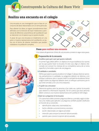 APPLICA
©
EDICIONES
SM
268
Construyendo la Cultura del Buen Vivir
APPLICA
©
EDICIONES
SM
268
1
Realiza una encuesta en el colegio
Una encuesta es una investigación que se basa en un
conjunto de datos relacionados con un tema particular.
Para obtener los datos, se siguen procedimientos bien
definidos con la intención de hacer mediciones cuanti-
tativas de diferentes características de la población que
se relacionen con el aspecto que se quiere estudiar.
A pesar de que una encuesta se implementa en una
parte o muestra representativa de la población, se rea-
liza con el ánimo de obtener resultados que puedan
trasladarse a la población completa.
Pasos para realizar una encuesta
Una manera de garantizar el éxito de una encuesta consiste en seguir estos pasos:
Preparación de la encuesta
a.Establece para qué o por qué quieres realizarla
	
En primer lugar, debes definir un objetivo en el que establezcas las razones
por las que quieres hacer la encuesta. En este caso, elige un objetivo rela-
cionado con conocer los intereses de tus compañeros acerca de un tema
específico y formúlalo a partir de una pregunta.
b.Cualidades o cantidades
	
Define qué aspecto quieres estudiar en el colegio. Si deseas observar opinio-
nes, pensamientos o cualidades, tus preguntas deberán ser abiertas y con
enfoque cualitativo; pero si quieres medir la cantidad de estudiantes frente
a algún interés, las preguntas deberán tener un enfoque cuantitativo, por lo
que serán cerradas y con una única respuesta.
c.A quién vas a encuestar
	
Determina quiénes serán las personas a las cuales vas a aplicar la encuesta
para obtener la información requerida. Ten en cuenta que estas personas
deben constituir una muestra representativa de la población del colegio.
d.Qué vas a preguntar en la encuesta
	
Un cuestionario debe contener preguntas abiertas y cerradas, según el obje-
tivo y los medios para aplicarlo. Las preguntas también pueden clasificarse
en función de su contenido:
• identificación: edad, sexo, nacionalidad, etc.
• hecho: referidas a acontecimientos concretos.
• acción: relacionadas con alguna actividad.
• intención: para conocer la intención del encuestado.
• opinión: para conocer la opinión del encuestado.
SM
Ediciones
 