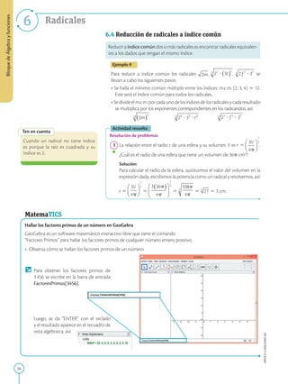 26
Bloque
de
Álgebra
y
funciones
APPLICA
©
EDICIONES
SM
6 Radicales
Ten en cuenta
Cuando un radical no tiene índice
es porque la raíz es cuadrada y su
índice es 2.
6.4 Reducción de radicales a índice común
Reducir a índice común dos o más radicales es encontrar radicales equivalen-
tes a los dados que tengan el mismo índice.
Ejemplo 9
Para reducir a índice común los radicales , , se
llevan a cabo los siguientes pasos:
• Se halla el mínimo común múltiplo entre los índices: m.c.m. (2, 3, 4) 5 12.
Este será el índice común para todos los radicales.
• Sedivideelm.c.m.porcadaunodelosíndicesdelosradicalesycadaresultado
se multiplica por los exponentes correspondientes en los radicandos, así:
Actividad resuelta
Resolución de problemas
1 La relación entre el radio r de una esfera y su volumen V es r 5 .
¿Cuál es el radio de una esfera que tiene un volumen de 36p cm3
?
		
Solución:
		
Para calcular el radio de la esfera, sustituimos el valor del volumen en la
expresión dada, escribimos la potencia como un radical y resolvemos, así:
		
r 5 5 5 5 5 3 cm.
MatemaTICS
Hallar los factores primos de un número en GeoGebra
GeoGebra es un software matemático interactivo libre que tiene el comando
“Factores Primos” para hallar los factores primos de cualquier número entero positivo.
• Observa cómo se hallan los factores primos de un número.
Para obtener los factores primos de
3456 se escribe en la barra de entrada
FactoresPrimos[3456].
Luego, se da “ENTER” con el teclado
y el resultado aparece en el recuadro de
vista algebraica, así:
 