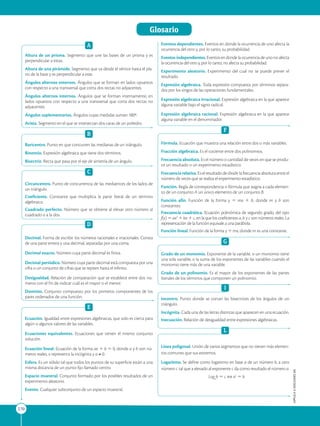 APPLICA
©
EDICIONES
SM
Glosario
270
A
Altura de un prisma. Segmento que une las bases de un prisma y es
perpendicular a estas.
Altura de una pirámide. Segmento que va desde el vértice hasta el pla-
no de la base y es perpendicular a este.
Ángulos alternos externos. Ángulos que se forman en lados opuestos
con respecto a una transversal que corta dos rectas no adyacentes.
Ángulos alternos internos. Ángulos que se forman internamente, en
lados opuestos con respecto a una transversal que corta dos rectas no
adyacentes.
Ángulos suplementarios. Ángulos cuyas medidas suman 180º.
Arista. Segmento en el que se intersectan dos caras de un poliedro.
B
Baricentro. Punto en que concurren las medianas de un triángulo.
Binomio. Expresión algebraica que tiene dos términos.
Bisectriz. Recta que pasa por el eje de simetría de un ángulo.
C
Circuncentro. Punto de concurrencia de las mediatrices de los lados de
un triángulo.
Coeficiente. Constante que multiplica la parte literal de un término
algebraico.
Cuadrado perfecto. Número que se obtiene al elevar otro número al
cuadrado o a la dos.
D
Decimal. Forma de escribir los números racionales e irracionales. Consta
de una parte entera y una decimal, separadas por una coma.
Decimal exacto. Número cuya parte decimal es finita.
Decimal periódico. Número cuya parte decimal está compuesta por una
cifra o un conjunto de cifras que se repiten hasta el infinito.
Desigualdad. Relación de comparación que se establece entre dos nú-
meros con el fin de indicar cuál es el mayor o el menor.
Dominio. Conjunto compuesto por los primeros componentes de los
pares ordenados de una función.
E
Ecuación. Igualdad entre expresiones algebraicas, que solo es cierta para
algún o algunos valores de las variables.
Ecuaciones equivalentes. Ecuaciones que tienen el mismo conjunto
solución.
Ecuación lineal. Ecuación de la forma ax 1 b 5 0, donde a y b son nú-
meros reales, x representa la incógnita y a ≠ 0.
Esfera. Es un sólido tal que todos los puntos de su superficie están a una
misma distancia de un punto fijo llamado centro.
Espacio muestral. Conjunto formado por los posibles resultados de un
experimento aleatorio.
Evento. Cualquier subconjunto de un espacio muestral.
Eventos dependientes. Eventos en donde la ocurrencia de uno afecta la
ocurrencia del otro y, por lo tanto, su probabilidad.
Eventos independientes. Eventos en donde la ocurrencia de uno no afecta
la ocurrencia del otro y, por lo tanto, no afecta su probabilidad.
Experimento aleatorio. Experimento del cual no se puede prever el
resultado.
Expresión algebraica. Toda expresión compuesta por términos separa-
dos por los singos de las operaciones fundamentales.
Expresión algebraica irracional. Expresión algebraica en la que aparece
alguna variable bajo el signo radical.
Expresión algebraica racional. Expresión algebraica en la que aparece
alguna variable en el denominador.
F
Fórmula. Ecuación que muestra una relación entre dos o más variables.
Fracción algebraica. Es el cociente entre dos polinomios.
Frecuencia absoluta. Es el número o cantidad de veces en que se produ-
ce un resultado o un experimento estadístico.
Frecuenciarelativa. Es el resultado de dividir la frecuencia absoluta entre el
número de veces que se realiza el experimento estadístico.
Función. Regla de correspondencia o fórmula que asigna a cada elemen-
to de un conjunto A un único elemento de un conjunto B.
Función afín. Función de la forma y 5 mx 1 b, donde m y b son
constantes.
Frecuencia cuadrática. Ecuación polinómica de segundo grado, del tipo
f(x) 5 ax2
1 bx 1 c, en la que los coeficientes a, b y c son números reales. La
representación de la función equivale a una parábola.
Función lineal. Función de la forma y 5 mx, donde m es una constante.
G
Grado de un monomio. Exponente de la variable, si un monomio tiene
una sola variable, o la suma de los exponentes de las variables cuando el
monomio tiene más de una variable.
Grado de un polinomio. Es el mayor de los exponentes de las partes
literales de los términos que componen un polinomio.
I
Incentro. Punto donde se cortan las bisectrices de los ángulos de un
triángulo.
Incógnita. Cada una de las letras distintas que aparecen en una ecuación.
Inecuación. Relación de desigualdad entre expresiones algebraicas.
L
Línea poligonal. Unión de varios segmentos que no tienen más elemen-
tos comunes que sus extremos.
Logaritmo. Se define como logaritmo en base a de un número b, a otro
número c tal que a elevado al exponente c da como resultado el número a.
Loga
b 5 c ⇔ ac
5 b
 