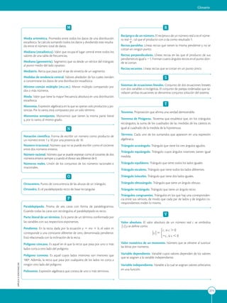 APPLICA
©
EDICIONES
SM
Glosario
271
M
Media aritmética. Promedio entre todos los datos de una distribución
estadística. Se calcula sumando todos los datos y dividiendo este resulta-
do entre el número total de datos.
Mediana (estadística). Valor que ocupa el lugar central entre todos los
valores de una tabla de frecuencias.
Mediana (geometría). Segmento que va desde un vértice del triángulo
al punto medio del lado opuesto.
Mediatriz. Recta que pasa por el eje de simetría de un segmento.
Medidas de tendencia central. Valores alrededor de los cuales tienden
a concentrarse los datos de una distribución estadística.
Mínimo común múltiplo (m.c.m.). Menor múltiplo compartido por
dos o más números.
Moda. Valor que tiene la mayor frecuencia absoluta en una distribución
estadística.
Monomio. Expresión algebraica en la que se operan solo productos y po-
tencias. Por lo tanto, está compuesto por un solo término.
Monomios semejantes. Monomios que tienen la misma parte literal
y, por lo tanto, el mismo grado.
N
Notación científica. Forma de escribir un número como producto de
un número entre 1 y 10 por una potencia de 10.
Número irracional. Número que no se puede escribir como el cociente
entre dos números enteros.
Número racional. Número que se puede expresar como el cociente de dos
números enteros siempre y cuando el divisor sea diferente de 0.
Números reales. Unión de los conjuntos de los números racionales e
irracionales.
O
Ortocentro. Punto de concurrencia de las alturas de un triángulo.
Ortoedro. Es el paralelepípedo recto de base rectangular.
P
Paralelepípedo. Prisma de seis caras con forma de paralelogramos.
Cuando todas las caras son rectángulos, el paralelepípedo es recto.
Parte literal de un término. Es la parte de un término conformada por
las variables con sus respectivos exponentes.
Pendiente. En la recta dada por la ecuación y 5 mx 1 b, el valor m
corresponde a una constante diferente de cero, denominada pendiente.
Está relacionada con la inclinación de la recta.
Polígono cóncavo. Es aquel en el que la recta que pasa por uno o más
lados corta a otro lado del polígono.
Polígono convexo. Es aquel cuyos lados interiores son menores que
180º. Además, la recta que pasa por cualquiera de los lados no corta a
ningún otro lado del polígono.
Polinomio. Expresión algebraica que consta de uno o más términos.
R
Recíproco de un número. El recíproco de un número real a es el núme-
ro real 1
2
a
, tal que el producto con a da como resultado 1.
Rectas paralelas. Líneas rectas que tienen la misma pendiente y no se
cortan en ningún punto.
Rectas perpendiculares. Líneas rectas en las que el producto de sus
pendientes es igual a 21. Forman cuatro ángulos rectos en el punto don-
de se cortan.
Rectas secantes. Líneas rectas que se cortan en un punto único.
S
Sistemas de ecuaciones lineales. Conjunto de dos ecuaciones lineales
con dos variables o incógnitas. El conjunto de parejas ordenadas que sa-
tisfacen ambas ecuaciones se denomina conjunto solución del sistema.
T
Teorema. Proposición que afirma una verdad demostrable.
Teorema de Pitágoras. Teorema que establece que, en los triángulos
rectángulos, la suma de los cuadrados de las medidas de los catetos es
igual al cuadrado de la medida de la hipotenusa.
Término. Cada uno de los sumandos que aparecen en una expresión
algebraica.
Triángulo acutángulo. Triángulo que tiene los tres ángulos agudos.
Triángulo equiángulo. Triángulo cuyos ángulos interiores tienen igual
medida.
Triángulo equilátero. Triángulo que tiene todos los lados iguales.
Triángulo escaleno. Triángulo que tiene todos los lados diferentes.
Triángulo isósceles. Triángulo que tiene dos lados iguales.
Triángulo obtusángulo. Triángulo que tiene un ángulo obtuso.
Triángulo rectángulo. Triángulo que tiene un ángulo recto.
Triángulos congruentes. Triángulos en los que hay una corresponden-
cia entre sus vértices, de modo que cada par de lados y de ángulos co-
rrespondientes miden lo mismo.
V
Valor absoluto. El valor absoluto de un número real c se simboliza
| c| y se define como:
Valor numérico de un monomio. Número que se obtiene al sustituir
las letras por números.
Variable dependiente. Variable cuyos valores dependen de los valores
que se asignen a la variable independiente.
Variable independiente. Variable a la cual se asignan valores arbitrarios
en una función.
 