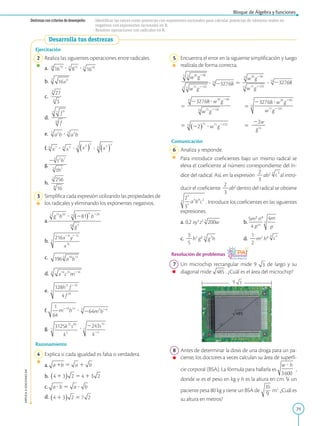 29
Bloque de Álgebra y funciones
APPLICA
©
EDICIONES
SM
Destrezas con criterios de desempeño: · Identificar las raíces como potencias con exponentes racionales para calcular potencias de números reales no
negativos con exponentes racionales en R.
· Resolver operaciones con radicales en R.
Desarrolla tus destrezas
Ejercitación
2 Realiza las siguientes operaciones entre radicales.
a. ? ?
b.
c.
d.
e. ?
f. ? ? ?
g.
h.
3 Simplifica cada expresión utilizando las propiedades de
los radicales y eliminando los exponentes negativos.
a.
b.
c.
d.
e.
f. ?
g. ?
Razonamiento
4 Explica si cada igualdad es falsa o verdadera.
a.
b.
c.
d.
9
5 Encuentra el error en la siguiente simplificación y luego
realízala de forma correcta.
		 ? 
5 ?
		 
5 
5
		 
5 
5
22w
2
2
2
g14
Comunicación
6 Analiza y responde.
		
Para introducir coeficientes bajo un mismo radical se
eleva el coeficiente al número correspondiente del ín-
dice del radical. Así, en la expresión
2
2
3
ab2
al intro-
ducir el coeficiente
2
2
3
ab2
dentro del radical se obtiene
. Introduce los coeficientes en las siguientes
expresiones.
a. 0,2 xy3
z5
		
b.
5m2
n4
2
2
2
4 p24
c.
3
2
5
h3
g2 		
d.
1
2
2
m2
h3
Resolución de problemas
7 Un microchip rectangular mide 9 de largo y su
diagonal mide . ¿Cuál es el área del microchip?
8 Antes de determinar la dosis de una droga para un pa-
ciente, los doctores a veces calculan su área de superfi-
cie corporal (BSA). La fórmula para hallarla es ,
donde w es el peso en kg y h es la altura en cm. Si un
paciente pesa 80 kg y tiene un BSA de
9
m2
. ¿Cuál es
su altura en metros?
 