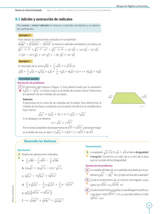 31
Bloque de Álgebra y funciones
APPLICA
©
EDICIONES
SM
Destreza con criterios de desempeño: Operar con radicales semejantes en la resolución de ejercicios y problemas.
8.2 Adición y sustracción de radicales
Para sumar o restar radicales se reducen a radicales semejantes y se operan
los coeficientes.
Ejemplo 4
Para realizar las operaciones indicadas en la expresión
1 2 se reduce a radicales semejantes y se opera, así:
1 2 5 2h3
1 7m2
2 5h3
5 (2h3
2 5h3
) 1 7m2
5 23h3
1 7m2
Ejemplo 5
El resultado de la suma 1
1
2
3
1 2 es:
1
1
2
3
12 52 1
1
2
3
?3 110 5(211110) 513
Actividad resuelta
Resolución de problemas
1 El perímetro del trapecio (Figura 1) está determinado por la expresión
5 1 7 si la base mayor es el doble de la base menor. Determina
la expresión de las medidas de sus bases.
		
Solución:
		
El perímetro es la suma de las medidas de los lados. Para determinar la
medida de las bases, se plantea una ecuación donde b es la medida de la
base menor:
		 1 2 1 2b 1 b 5 5 1 7
		
Si se despeja b se obtiene:
		 b 5 1 2
		
Porlotanto,laexpresióndelabasemenores 12 ydelabasemayor
		
es el doble de esta, es decir: 2 ( 1 4 ) 5 4 1 8x .
Ejercitación
2 Realiza las operaciones indicadas.
a.
1
2
4
2
1
2
6
2
1
2
9
b. 0,5x 1 1,8 2 0,7x21
c. 3 2 73
1 5
d.
2
2
3
b 2
5
2
6
a 1
3
2
4
b21
e. 3
f. 24 ? 1 1
Desarrolla tus destrezas
Razonamiento
3 
La expresión # 1 se llama desigualdad
triangular. Encuentra un valor de a y otro de b para
que se cumpla dicha desigualdad.
Resolución de problemas
4 La medida del lado de un cuadrado está dado por la ex-
presión g 2 3 dm. ¿Cuál es el área del cuadrado?
5 ¿Cuál es el perímetro de un terreno rectangular cuyos
lados son m y m?
6 ¿Cuáleselperímetrototaldeunparalelogramooblicuo,
cuya base mide 2 cm, y cuyo lado oblicuo mide
3 cm?
Figura 1
 