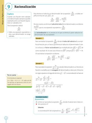 32
Bloque
de
Álgebra
y
funciones
APPLICA
©
EDICIONES
SM
9 Racionalización
Explora
Cuando una fracción tiene radicales
en el denominador siempre es posible
expresarla como una fracción equiva-
lente sin radicales en él.
Para la expresión radical:
• Halla una expresión equivalente a
esta, cuyo denominador no tenga
radicales.
Para eliminar el radical en el denominador de la expresión , se debe am-
plificar la fracción por , así:
? 5
De esta manera, se elimina el radical de índice 2 en el denominador y se obtiene:
que es una expresión equivalente a .
La racionalización es un proceso en el que se elimina la parte radical en el
denominador de una expresión.
Ejemplo 1
Para racionalizar la expresión , donde el índice del radical es 3, se ampli-
fica la fracción por un factor que elimine el radical en el denominador. Es de-
cir, se busca un factor racionalizante que multiplicado por 5 dé
como resultado 3h. En este caso el factor es porque ? 5 3h.
Al racionalizar la expresión se obtiene:
? 5 5
Ejemplo 2
Pararacionalizarlaexpresión ,dondeeldenominadoresunbinomio,la
fracción se amplifica por el conjugado del denominador, es decir, por el binomio
consignoopuestoenelsegundotérmino: 2 .Laracionalizaciónsehaceasí:
? 5
5
Actividad resuelta
Razonamiento
1 ¿Cómo se racionaliza la expresión , donde el radical tiene índice en-
tero positivo m?
		
Solución:
		
La racionalización de la expresión es: ? 5
Ten en cuenta
En el producto especial:
(a 1 b)(a 2 b) 5 a2
2 b2
, cada uno de
los factores se denomina como el con-
jugado del otro factor.
 