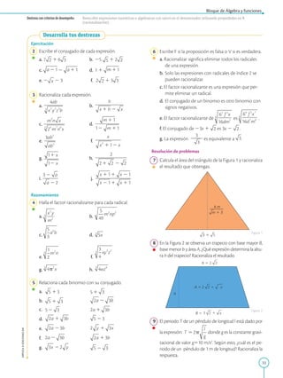 33
Bloque de Álgebra y funciones
APPLICA
©
EDICIONES
SM
Destreza con criterios de desempeño: Reescribir expresiones numéricas o algebraicas con raíces en el denominador utilizando propiedades en R
(racionalización).
Desarrolla tus destrezas
Ejercitación
2 Escribe el conjugado de cada expresión.
a. 7 1 6 b. 25 1 2
c. 2 d. 1 1
e. 2 2 3 f. 2 1 3
3 Racionaliza cada expresión.
a. b.
c. d.
e. f.
g. h.
i. j.
Razonamiento
4 Halla el factor racionalizante para cada radical.
a. b.
c. d.
e. f.
g. h.
5 Relaciona cada binomio con su conjugado.
a.		
b.
c.		
d.
e.		
f.		
g.		
6 Escribe F si la proposición es falsa o V si es verdadera.
a. Racionalizar significa eliminar todos los radicales
de una expresión.
b. Solo las expresiones con radicales de índice 2 se
pueden racionalizar.
c. El factor racionalizante es una expresión que per-
mite eliminar un radical.
d. El conjugado de un binomio es otro binomio con
signos negativos.
e. El factor racionalizante de es .
f. El conjugado de 23x 1 es 3x 2 .
g. La expresión
3
2
2
2es equivalente a .
Resolución de problemas
7 Calcula el área del triángulo de la Figura 1 y racionaliza
el resultado que obtengas.
8 En la Figura 2 se observa un trapecio con base mayor B,
base menor b y área A. ¿Qué expresión determina la altu-
ra h del trapecio? Racionaliza el resultado.
9 El periodo T de un péndulo de longitud l está dado por
la expresión: donde g es la constante gravi-
tacional de valor g510 m/s2
. Según esto, ¿cuál es el pe-
riodo de un péndulo de 1 m de longitud? Racionaliza la
respuesta.
Figura 1
Figura 2
 