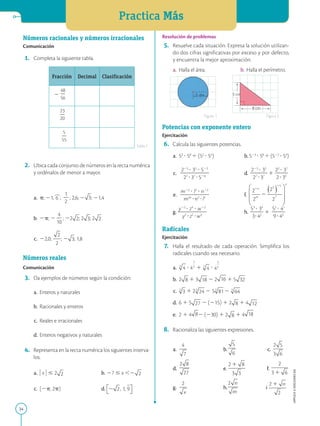 Practica Más
34
APPLICA
©
EDICIONES
SM
Números racionales y números irracionales
Comunicación
1. Completa la siguiente tabla.
Fracción Decimal Clasificación
2
48
2
56
23
2
20
5
2
55
2. Ubica cada conjunto de números en la recta numérica
y ordénalos de menor a mayor.
a. p; 21, 6 ;
1
2
2
; 2,6; 2 ; 21,4
b. 2p; 2
4
2
10
; 22 ; 2 ; 2
c. 22,0; ; 2 ; 1,8
Números reales
Comunicación
3. Da ejemplos de números según la condición:
a. Enteros y naturales
b. Racionales y enteros
c. Reales e irracionales
d. Enteros negativos y naturales
4. Representa en la recta numérica los siguientes interva-
los.
a. ) x ) # 2 b. 27 # x ,2
c. [2p, 2p) d.
Resolución de problemas
5. Resuelve cada situación. Expresa la solución utilizan-
do dos cifras significativas por exceso y por defecto,
y encuentra la mejor aproximación.
a. Halla el área. b. Halla el perímetro.
Potencias con exponente entero
Ejercitación
6. Calcula las siguientes potencias.
a. 53
? 58
4 (52
? 54
) b.523
? 58
4 (522
? 54
)
c.
225
? 35
? 522
2
2
2
2
2
2
2
27
?37
?526
d.
225
? 35
2
2
2
2
27
?37
1
22
? 37
2
2
2
2?34
e.
m2n
? l5
? n22
2
2
2
2
2
2
2
m2n
?n2
?l5
f.
g.
y23
? z4
? w22
2
2
2
2
2
2
2
y2
?z2
?w3
h.
53
? 34
2
2
2
3?42
1
52
? 47
2
2
2
9?45
Radicales
Ejercitación
7. Halla el resultado de cada operación. Simplifica los
radicales cuando sea necesario.
a. ? 1 ?
b. 2 1 3 2 2 1 5
c. 1 2 2 5 2
d. 6 1 5 2 (215) 1 2 1 4
e. 2 1 4 2 (230) 1 2 1 4
8. Racionaliza las siguientes expresiones.
a. b. c.
d. e. f.
g. h. i
Tabla 1
5 cm
8 cm
5 dm
Figura 1 Figura 2
 