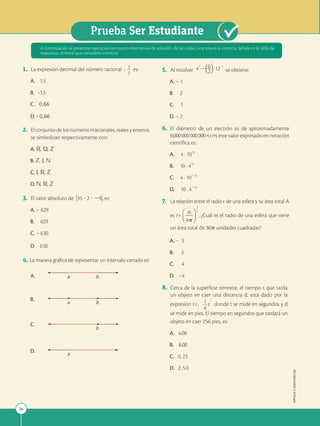 36
Prueba Ser Estudiante
APPLICA
©
EDICIONES
SM
1. La expresión decimal del número racional 3
2 2
2
2
es:
A. 1,5
B. -1,5
C. 0,66
D. - 0,66
2. El conjunto de los números irracionales, reales y enteros,
se simbolizan respectivamente con:
A. R, Q, Z
B. Z, I, N
C. I, R, Z
D. N, R, Z
3. El valor absoluto de )35 ? 2 ? 29), es:
A. – 629
B. 629
C. – 630
D. 630
4. La manera gráfica de representar un intervalo cerrado es:
A.
B.
C.
D.
A continuación se presentan ejercicios con cuatro alternativas de solución, de las cuales, una sola es la correcta. Señala en la tabla de
respuestas, el literal que consideres correcto.
b
a
b
a
a
b
5. Al resolver 4 12
6
2
2 22
2
se obtiene:
A. – 1
B. 2
C. 1
D. – 2
6. El diámetro de un electrón es de aproximadamente
0,0000000000004cm, este valor expresado en notación
científica es:
A. 4 . 1013
B. 10 . 413
C. 4 . 10213
D. 10 . 4213
7. La relación entre el radio r de una esfera y su área total A
es r= A . ¿Cuál es el radio de una esfera que tiene
un área total de 36p unidades cuadradas?
A. – 3
B. 3
C. 4
D. –4
8. Cerca de la superficie terrestre, el tiempo t que tarda
un objeto en caer una distancia d, está dado por la
expresión t=, 1 d
4
1
2
donde t se mide en segundos y d
se mide en pies. El tiempo en segundos que tardará un
objeto en caer 256 pies, es:
A. 4,00
B. 8,00
C. 0, 25
D. 2,50
 