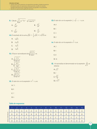 37
APPLICA
©
EDICIONES
SM
1 2 3 4 5 6 7 8 9 10 11 12 13 14 15
A A A A A A A A A A A A A A A
B B B B B B B B B B B B B B B
C C C C C C C C C C C C C C C
D D D D D D D D D D D D D D D
Tabla de respuestas
9. Calcula: ?
A. b
5
2m2 B.
m
5
2b2
C.
2
5
bm2 D.
b
5
m2
10.El resultado de la suma 1
1
2
3
1 2 es:
A.
B.
C.
D.
11. El factor racionalizante de es:
A.
B.
C.
D.
12. El valor de x en la expresión
2
121 = x, es:
A. 11
B. 9
C. 7
D. 5
5 13
5
13
5
3
5 3
13.El valor de x en la expresión (28)
x
=2 2 = x, es:
A. 8
B. 5
C. 3
D. 2
14. El valor de x en la expresión x
2
1
= 4, es:
A. 2
B. 4
C. 8
D. 16
15. Al racionalizar el denominador en la expresión 2 se
obtiene:
A.
2
B. 2
C.
2
D. 2
2
Indicadores de logro:
• Expresa raíces como potencias con exponentes racionales y emplea las potencias
de números reales con exponentes enteros para leer y escribir en notación
científica información que contenga números muy grandes o muy pequeños.
• Identifica la representación gráfica de intervalos.
 