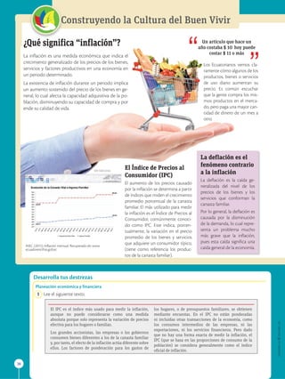 APPLICA
©
EDICIONES
SM
38
Construyendo la Cultura del Buen Vivir
Desarrolla tus destrezas
¿Qué significa “inflación”?
La inflación es una medida económica que indica el
crecimiento generalizado de los precios de los bienes,
servicios y factores productivos en una economía en
un periodo determinado.
La existencia de inflación durante un periodo implica
un aumento sostenido del precio de los bienes en ge-
neral, lo cual afecta la capacidad adquisitiva de la po-
blación, disminuyendo su capacidad de compra y por
ende su calidad de vida.
Un artículo que hace un
año costaba $ 10 hoy puede
costar $ 11 o más
Los Ecuatorianos vemos cla-
ramente cómo algunos de los
productos, bienes o servicios
de uso diario aumentan su
precio. Es común escuchar
que la gente compra los mis-
mos productos en el merca-
do, pero paga una mayor can-
tidad de dinero de un mes a
otro.
El Índice de Precios al
Consumidor (IPC)
El aumento de los precios causado
por la inflación se determina a partir
de índices que miden el crecimiento
promedio porcentual de la canasta
familiar. El más utilizado para medir
la inflación es el Índice de Precios al
Consumidor, comúnmente conoci-
do como IPC. Este indica, porcen-
tualmente, la variación en el precio
promedio de los bienes y servicios
que adquiere un consumidor típico,
(tiene como referencia los produc-
tos de la canasta familiar).

La deflación es el
fenómeno contrario
a la inflación
La deflación es la caída ge-
neralizada del nivel de los
precios de los bienes y los
servicios que conforman la
canasta familiar.
Por lo general, la deflación es
causada por la disminución
de la demanda, lo cual repre-
senta un problema mucho
más grave que la inflación,
pues esta caída significa una
caída general de la economía.
Planeación económica y financiera
1 Lee el siguiente texto.
El IPC es el índice más usado para medir la inflación,
aunque no puede considerarse como una medida
absoluta porque solo representa la variación de precios
efectiva para los hogares o familias.
Los grandes accionistas, las empresas o los gobiernos
consumen bienes diferentes a los de la canasta familiar
y, por tanto, el efecto de la inflación actúa diferente sobre
ellos. Los factores de ponderación para los gastos de
los hogares, o de presupuestos familiares, se obtienen
mediante encuestas. En el IPC no están ponderadas
ni incluidas otras transacciones de la economía, como
los consumos intermedios de las empresas, ni las
exportaciones, ni los servicios financieros. Pero dado
que no hay una forma exacta de medir la inflación, el
IPC (que se basa en las proporciones de consumo de la
población) se considera generalmente como el índice
oficial de inflación.
INEC. (2015). Inflación mensual. Recuperado de: www.
ecuadorencifras.gob.ec
SM Ediciones
 