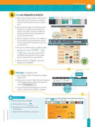 41
Habilidades digitales
APPLICA
©
EDICIONES
SM
4
5
Aprende más
Crea una infografía en Easel.ly
a. Da clic sobre el menú Vhemes y selecciona el
tema visual que más se ajuste a tu esquema.
Arrástralo al lienzo para comenzar a trabajar
en él.
b. Edita cada texto según tus preferencias. Para
hacerlo, da clic sobre el texto, escribe infor-
mación corta, clara y concisa, y modifica la
forma, la posición, el color, la alineación, el
tipo y el tamaño de letra.
c. Edita los objetos, las formas o las imágenes.
Da clic sobre el que quieras editar para eli-
minarlo, duplicarlo o modificar su posición
y transparencia.
d. Incluye otros objetos, formas o gráficos desde
Easel.ly. Da clic sobre ,
o (según sea el caso), selecciona los
que desees arrastrándolos al lienzo. Luego,
repite el proceso anterior para editarlos.
e. Oprime el botón para ver el
progreso de tu infografía.
Descarga tu infografía en PDF
a. Da clic sobre el botón “Download” y escoge la
opción “PDF”.
b. Espera unos minutos. Puedes observar el progreso
de descarga en la parte inferior izquierda de la
pantalla .
c. Una vez finalizada la descarga, da clic sobre el
archivo y observa cómo quedó tu infografía.
Cambia el fondo de tu infografía.
a. Da clic sobre el menú .
b. Selecciona y arrastra el fondo de tu elec-
ción al lienzo.
c. Repite el proceso del paso 4 y del paso 5.
 