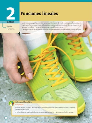 44
APPLICA
©
EDICIONES
SM
Las funciones y sus gráficas permiten comunicar información de modo preciso y sencillo; constituyen
importantes herramientas mediante las cuales es posible modelar e interpretar diversas situaciones de
la ciencia, la medicina y la ingeniería, entre otras áreas del conocimiento.
• Averigua qué tipo de fenómenos se pueden modelar mediante funciones lineales y da tres ejemplos.
2 Funciones lineales
BLOQUE
Cultura del Buen Vivir
La fortaleza
Cuando se tiene fortaleza, se puede vencer el temor y los obstáculos que atentan contra nuestros
propósitos personales.
• La fortaleza está relacionada directamente con la perseverancia y la constancia. Explica por qué.
Álgebra
y funciones
 