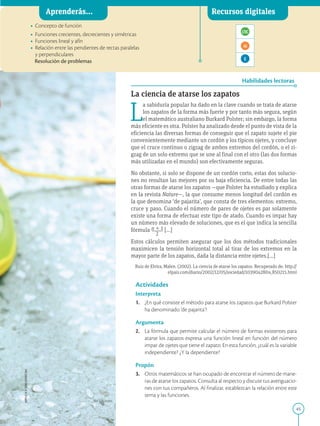 45
APPLICA
©
EDICIONES
SM
Aprenderás... Recursos digitales
Habilidades lectoras
• Concepto de función
• Funciones crecientes, decrecientes y simétricas
• Funciones lineal y afín
• Relación entre las pendientes de rectas paralelas
y perpendiculares
Resolución de problemas
La ciencia de atarse los zapatos
L
a sabiduría popular ha dado en la clave cuando se trata de atarse
los zapatos de la forma más fuerte y por tanto más segura, según
el matemático australiano Burkard Polster; sin embargo, la forma
más eficiente es otra. Polster ha analizado desde el punto de vista de la
eficiencia las diversas formas de conseguir que el zapato sujete el pie
convenientemente mediante un cordón y los típicos ojetes, y concluye
que el cruce continuo o zigzag de ambos extremos del cordón, o el zi-
gzag de un solo extremo que se une al final con el otro (las dos formas
más utilizadas en el mundo) son efectivamente seguras.
No obstante, si solo se dispone de un cordón corto, estas dos solucio-
nes no resultan las mejores por su baja eficiencia. De entre todas las
otras formas de atarse los zapatos —que Polster ha estudiado y explica
en la revista Nature—, la que consume menos longitud del cordón es
la que denomina ‘de pajarita’, que consta de tres elementos: extremo,
cruce y paso. Cuando el número de pares de ojetes es par solamente
existe una forma de efectuar este tipo de atado. Cuando es impar hay
un número más elevado de soluciones, que es el que indica la sencilla
fórmula n 1 1
}}
2
[...]
Estos cálculos permiten asegurar que los dos métodos tradicionales
maximicen la tensión horizontal total al tirar de los extremos en la
mayor parte de los zapatos, dada la distancia entre ojetes.[...]
Ruiz de Elvira, Malen. (2002). La ciencia de atarse los zapatos. Recuperado de: http://
elpais.com/diario/2002/12/05/sociedad/1039042804_850215.html
Actividades
Interpreta
1. ¿En qué consiste el método para atarse los zapatos que Burkard Polster
ha denominado ‘de pajarita’?
Argumenta
2. La fórmula que permite calcular el número de formas existentes para
atarse los zapatos expresa una función lineal en función del número
impar de ojetes que tiene el zapato. En esta función, ¿cuál es la variable
independiente? ¿Y la dependiente?
Propón
3. Otros matemáticos se han ocupado de encontrar el número de mane-
ras de atarse los zapatos. Consulta al respecto y discute tus averiguacio-
nes con tus compañeros. Al finalizar, establezcan la relación entre este
tema y las funciones.
SM Ediciones
 