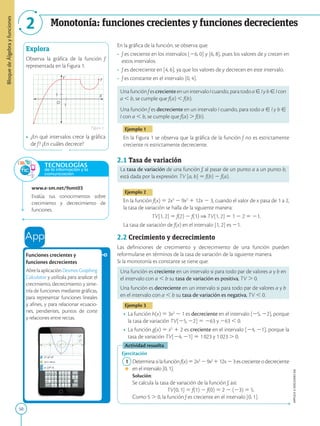 50
APPLICA
©
EDICIONES
SM
Bloque
de
Álgebra
y
funciones
2 Monotonía: funciones crecientes y funciones decrecientes
1
1 X
Y
f
O
Explora
Observa la gráfica de la función f
representada en la Figura 1.
• ¿En qué intervalos crece la gráfica
de f? ¿En cuáles decrece?
www.e-sm.net/9smt03
Evalúa tus conocimientos sobre
crecimiento y decrecimiento de
funciones.
TECNOLOGÍAS
de la información y la
comunicación
Funciones crecientes y
funciones decrecientes
AbrelaaplicaciónDesmosGraphing
Calculator y utilízala para analizar el
crecimiento, decrecimiento y sime-
tría de funciones mediante gráficas,
para representar funciones lineales
y afines, y para relacionar ecuacio-
nes, pendientes, puntos de corte
y relaciones entre rectas.
En la gráfica de la función, se observa que:
• f es creciente en los intervalos [26, 0] y [6, 8], pues los valores de y crecen en
estos intervalos.
• f es decreciente en [4, 6], ya que los valores de y decrecen en este intervalo.
• f es constante en el intervalo [0, 4].
UnafunciónfescrecienteenunintervaloIcuando,paratodoa[Iyb[Icon
a , b, se cumple que f(a) , f(b).
Una función f es decreciente en un intervalo I cuando, para todo a [ I y b [
I con a , b, se cumple que f(a) . f(b).
Ejemplo 1
En la Figura 1 se observa que la gráfica de la función f no es estrictamente
creciente ni estrictamente decreciente.
2.1 Tasa de variación
La tasa de variación de una función f, al pasar de un punto a a un punto b,
está dada por la expresión: TV [a, b] 5 f(b) 2 f(a).
Ejemplo 2
En la función f(x) 5 2x3
2 9x2
1 12x 2 3, cuando el valor de x pasa de 1 a 2,
la tasa de variación se halla de la siguiente manera:
TV[1, 2] 5 f(2) 2 f(1) ⇒ TV[1, 2] 5 1 2 2 5 21.
La tasa de variación de f(x) en el intervalo [1, 2] es 21.
2.2 Crecimiento y decrecimiento
Las definiciones de crecimiento y decrecimiento de una función pueden
reformularse en términos de la tasa de variación de la siguiente manera.
Si la monotonía es constante se tiene que:
Una función es creciente en un intervalo si para todo par de valores a y b en
el intervalo con a , b su tasa de variación es positiva, TV . 0.
Una función es decreciente en un intervalo si para todo par de valores a y b
en el intervalo con a , b su tasa de variación es negativa, TV , 0.
Ejemplo 3
• La función h(x) 5 3x2
2 1 es decreciente en el intervalo [25, 22], porque
la tasa de variación TV[25, 22] 5 263 y 263 , 0.
• La función g(x) 5 x5
1 2 es creciente en el intervalo [24, 21], porque la
tasa de variación TV[24, 21] 5 1  023 y 1  023 . 0.
Actividad resuelta
Ejercitación
1 Determinasilafunciónf(x)52x3
29x2
112x23escrecienteodecreciente
en el intervalo [0, 1].
		Solución:
		
Se calcula la tasa de variación de la función f, así:
		 
TV[0, 1] 5 f(1) 2 f(0) 5 2 2 (23) 5 5.
		
Como 5 . 0, la función f es creciente en el intervalo [0, 1].
Figura 1
 
