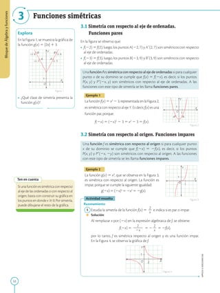 52
APPLICA
©
EDICIONES
SM
Bloque
de
Álgebra
y
funciones
3 Funciones simétricas
1
(-3, 9) (3, 9)
(-2, 7) (2, 7)
X
A
B B’
A’
Y
O
1
Explora
En la Figura 1, se muestra la gráfica de
la función g(x) 5 |2x| 1 3.
• ¿Qué clase de simetría presenta la
función g(x)?
Ten en cuenta
Siunafunciónessimétricaconrespecto
al eje de las ordenadas o con respecto al
origen, basta con construir su gráfica en
los puntos en donde x $ 0. Por simetría,
puede dibujarse el resto de la gráfica.
1
X
Y
O
1
A
A’
1
X
Y
O
1
X
Y
O
1
2
3.1 Simetría con respecto al eje de ordenadas.

Funciones pares
En la figura se observa que:
• f(22) 5 f(2), luego, los puntos A(22, 7) y A9(2, 7) son simétricos con respecto
al eje de ordenadas.
• f(23) 5 f(3), luego, los puntos B(23, 9) y B9(3, 9) son simétricos con respecto
al eje de ordenadas.
Una función f es simétrica con respecto al eje de ordenadas si para cualquier
punto x de su dominio se cumple que f(x) 5 f(2x), es decir, si los puntos
P(x, y) y P9(2x, y) son simétricos con respecto al eje de ordenadas. A las
funciones con este tipo de simetría se les llama funciones pares.
Ejemplo 1
La función f(x) 5 x2
2 3, representada en la Figura 2,
es simétrica con respecto al eje Y. Es decir, f(x) es una
función par, porque:
f(2x) 5 (2x)2
2 3 5 x2
2 3 5 f(x).
3.2 Simetría con respecto al origen. Funciones impares
Una función f es simétrica con respecto al origen si para cualquier punto
x de su dominio se cumple que f(2x) 5 2f(x), es decir, si los puntos
P(x, y) y P9(2x, 2y) son simétricos con respecto al origen. A las funciones
con este tipo de simetría se les llama funciones impares.
Ejemplo 2
La función g(x) 5 x3
, que se observa en la Figura 3,
es simétrica con respecto al origen. La función es
impar, porque se cumple la siguiente igualdad:
g(2x)5(2x)3
52x3
52g(x).
Actividad resuelta
Razonamiento
1 Estudia la simetría de la función f(x) 5
2
2
x
e indica si es par o impar.
		Solución:
		
Al remplazar x por (2x) en la expresión algebraica de f, se obtiene:
		 
f(2x) 5
2
2
2
2
2x
5 2
2
2
x
5 2f(x),
		
por lo tanto, f es simétrica respecto al origen y es una función impar.
En la Figura 4, se observa la gráfica de f.
Figura 1
Figura 2
Figura 3
Figura 4
 
