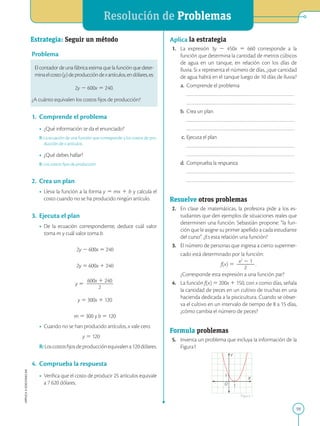 APPLICA
©
EDICIONES
SM
Resolución de Problemas
59
Estrategia: Seguir un método
Problema
El contador de una fábrica estima que la función que deter-
minaelcosto(y)deproduccióndexartículos,endólares,es:
2y 2 600x 5 240.
¿A cuánto equivalen los costos fijos de producción?
1. Comprende el problema
• ¿Qué información te da el enunciado?
R: La ecuación de una función que corresponde a los costos de pro-
ducción de x artículos.
• ¿Qué debes hallar?
R: Los costos fijos de producción
2. Crea un plan
• Lleva la función a la forma y 5 mx 1 b y calcula el
costo cuando no se ha producido ningún artículo.
3. Ejecuta el plan
• De la ecuación correspondiente, deduce cuál valor
toma m y cuál valor toma b.
2y 2 600x 5 240
2y 5 600x 1 240
y 5
600x 1 240
2
2
2
2
2
2
2
y 5 300x 1 120
m 5 300 y b 5 120
• Cuando no se han producido artículos, x vale cero.
y 5 120
R:Loscostosfijosdeproducciónequivalena120dólares.
4. Comprueba la respuesta
• Verifica que el costo de producir 25 artículos equivale
a 7 620 dólares.
X
Y
O
1
1
Aplica la estrategia
1. La expresión 3y 2 450x 5 660 corresponde a la
función que determina la cantidad de metros cúbicos
de agua en un tanque, en relación con los días de
lluvia. Si x representa el número de días, ¿que cantidad
de agua habrá en el tanque luego de 10 días de lluvia?
a. Comprende el problema
		
		
b. Crea un plan
		
		
c. Ejecuta el plan
		
		
d. Comprueba la respuesta
		
		
Resuelve otros problemas
2. En clase de matemáticas, la profesora pide a los es-
tudiantes que den ejemplos de situaciones reales que
determinen una función. Sebastián propone: “la fun-
ción que le asigne su primer apellido a cada estudiante
del curso”. ¿Es esta relación una función?
3. El número de personas que ingresa a cierto supermer-
cado está determinado por la función:
		
f(x) 5
x2
2 1
2
2
2
2
2
.
		
¿Corresponde esta expresión a una función par?
4. La función f(x) 5 200x 1 150, con x como días, señala
la cantidad de peces en un cultivo de truchas en una
hacienda dedicada a la piscicultura. Cuando se obser-
va el cultivo en un intervalo de tiempo de 8 a 15 días,
¿cómo cambia el número de peces?
Formula problemas
5. Inventa un problema que incluya la información de la
Figura1
Figura 1
 