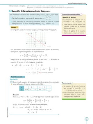 63
Bloque de Álgebra y funciones
APPLICA
©
EDICIONES
SM
Destrezas con criterios de desempeño: • Determinar la ecuación de la recta, conocidos algunos de sus elementos.
• Reconocer a la recta como la solución gráfica de una ecuación lineal con dos incógnitas en R.
Razonamiento matemático
Ecuación de la recta
Los vértices de un triángulo son los
puntos M(21, 23), G(2, 5) y B(3, 24).
• Halla la ecuación de la recta que
contiene a cada uno de los lados
del triángulo MGB.
• Elabora la gráfica de la situación
planteada en un plano cartesiano.
Ten en cuenta
• La ecuación de la recta horizontal
que pasa por el punto (x1
, y1
) es
y 5 y1
y su pendiente es cero.
• La ecuación de la recta vertical que
pasa por el punto (x1
, y1
) es x 5 x1
y
tiene pendiente indefinida.
1
1
X
Y
O
(24,5)
(2,1)
6.2 Ecuación de la recta conociendo dos puntos
Paradeterminarlaecuacióndelarectadadosdospuntos(x1
,y1
)y(x2
,y2
),sedebe:
1.Calcular la pendiente por medio de la expresión m 5
y2
2 y1
2
2
2
2
x2
2 x1
.
2.Usar la pendiente m calculada y uno de los puntos (x1
, y1
) o (x2
, y2
) para
reemplazar en la ecuación punto-pendiente (y 2 y1
) 5 m(x 2 x1
).
Ejemplo 3
En la Figura 4, se observa la recta que pasa por los puntos (24, 5) y (2, 1).
Para encontrar la ecuación de la recta conociendo dos puntos de la misma,
se emplea la expresión algebraica de la pendiente, así:
m 5
y2
2 y1
2
2
2
2
x2
2 x1
5
1 2 5
2
2
2
2
2 2(24)
5
24
2
2
6
5
22
2
2
3
.
Luego, con m 5 2
2
2
3
y uno de los puntos, en este caso (2, 1), se obtiene la
ecuación de la recta en la forma punto-pendiente.
(y 2 y1
) 5 m(x 2 x1
) ⇒ (y 2 1) 5 2
2
2
3
(x 2 2)
⇒ y 2 1 5 2
2
2
3
x 1
4
2
3
⇒ y 5 2
2
2
3
x 1
4
2
3
1 1
⇒ y 5 2
2
2
3
x 1
7
2
3
Ecuación de la recta
Actividad resuelta
Ejercitación
1 Determina la ecuación de la recta correspondiente a los valores asociados
a cierta función afín que se registran en la Tabla 1.
x 23 22 21 0 1 2
y 214 211 28 25 22 1
		Solución:
		
Sean (x1
, y1
) 5 (21, 28) y (x2
, y2
) 5 (2, 1), primero se calcula la pendiente:
		 
m 5
y2
2 y1
2
2
2
2
x2
2 x1
5
1 2 (28)
2
2
2
2
2
2 2 (21)
5
9
2
3
5 3.
		
Luego, se reemplaza en la ecuación punto-pendiente:
		
(y 2 y2
) 5 m(x 2 x2
) ⇒ (y 2 1) 5 3(x 2 2)
					 ⇒ y 2 1 5 3x 2 6 ⇒ y 5 3x 2 6 1 1
⇒ y 5 3x 2 5
Figura 4
Tabla 1
 