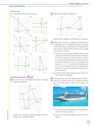 65
Bloque de Álgebra y funciones
APPLICA
©
EDICIONES
SM
Destreza con criterios de desempeño: Determinar la ecuación de la recta, conocidos algunos de sus elementos y resolver problemas de aplicación.
O
Y
X
A (4, -1)
B (-2, -4)
C (-3, 2)
D (1, 5)
1
1
O
Y
X
1
1
O
Y
X
1
1
O
Y
X
1
1
O
Y
X
1
1
O
Y
X
1
1
O
Y
X
1
1
Comunicación
7 Determina la ecuación de cada recta.
a.			 b.
c.			 d.
e.			 f.
Resolución de problemas
8 Ten en cuenta la información de la Figura 15. Luego,
responde la pregunta.
		
¿Cuáles son las ecuaciones de las rectas que contienen
los lados del cuadrilátero ABCD?
Figura 9
Figura 11
Figura 13
Figura 10
Figura 12
Figura 14
Figura 16
Figura 15
O
Y
X
1
1
A (4, 0)
C (9, 5)
B (9, 0)
9 Observa el triángulo de la Figura 16.
		
¿Qué clase de triángulo es ABC? Justifica tu respuesta.
10 Felipe quiere comprar un videojugo. Tiene $ 50 de su
cumpleaños, pero el videojuego original que quiere
cuesta $ 290 , así que tendrá que ahorrar para juntar el
resto. Su plan es ahorrar $ 20 al mes hasta que consiga
la cantidad que necesita.
a. Escribe una ecuación que le ayude a saber cuándo
tendrá suficiente dinero para comprar el videojue-
go. Ten en cuenta que x será el tiempo en meses
y y será la cantidad de dinero ahorrado. Pasado el
primer mes Felipe tiene $ 70 , lo que significa que
cuando x 5 1, y 5 70 , es decir, la recta pasa por el
punto (1, 70 ). También sabemos que Felipe espera
ahorrar $ 20 al mes. Esto equivale a la tasa de cam-
bio o pendiente.
b. ¿Cuántos meses deben pasar para que Felipe pue-
da comprar el videojuego?
11 Una empresa de turismo ha observado que cuando el
precio de un viaje es de $ 150 se venden 40 asientos,
pero si el precio sube a $ 180, las ventas bajan a 30
asientos.
a. Encuentra la ecuación de la recta que representa la
situación y dibuja su gráfica.
b. Determina el precio del pasaje si la venta sube a 56
asientos.
SM
Ediciones
 