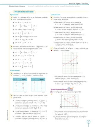 67
Bloque de Álgebra y funciones
APPLICA
©
EDICIONES
SM
Destreza con criterios de desempeño: Reconocer la relación entre las pendientes de rectas paralelas y perpendiculares, y resolver ejercicios.
Ejercitación
2 Indica, en cada caso, si las rectas dadas son paralelas
o no. Justifica tus respuestas.
a. y 5 4x 2 2 y y 5 4x 1 3
b. y 5 2
2
2
3
x 1 6 y y 5 2
3
2
2
x 1 1
c. y 5 26x 2 2 y y 5 26x 2
1
2
4
d. y 5 2x 1
7
2
3
y y 5 2x 2 7
e. y 5 2
1
2
4
x 1 11 y y 5 24x 1 11
f. y 5 14 2 7x y y 5 7 2 14x
g. y 5 2x 2 1 y y 5 1 2 2x
3 Estudia la pendiente de cada recta. Luego, indica si las
rectas de cada par son perpendiculares o no.
a. y 5 2
3
2
4
x 1 7 y y 5 2
4
2
3
x 2 1
b. y 5 9 2 4x y y 5 2
1
2
4
x 1 3
c. y 5 3x 2 1 y y 5 1 2
1
2
3
x
d. y 5 2x 2
1
2
5
y y 5 x 1 5
e. y 5 7x 1
1
2
4
y y 5 7x 2
1
2
7
Razonamiento
4 Determina si las rectas cuyos valores se registraron en
las Tablas 1 y 2 son paralelas o perpendiculares.
x y 5 f(x)
22 6
21 5,5
0 5
1 4,5
2 4
x y 5 f(x)
22 23
21 21
0 1
1 3
2 5
5 Deduce si, en cada caso, las rectas son paralelas o per-
pendiculares.
a. Una recta que pasa por los puntos (2, 11) y (21, 2)
y otra recta que pasa por (0, 24) y (22, 210).
b. Una recta que pasa por los puntos (22, 27) y (1, 5)
y otra recta que pasa por (4, 1) y (28, 4).
c. Una recta que pasa por los puntos (3, 1) y (22, 22)
y otra recta que pasa por (5, 5) y (4, 26).
d. Una recta que pasa por los puntos (0, 1) y (22, 1)
y otra recta que pasa por los puntos (0, 0) y (24, 2).
1
1
O
X
n
Y
O X
Y
A
B
C
1
1
Comunicación
6 Encuentra las rectas perpendicular o paralela a la recta
dada, según se indique.
a. La ecuación de la recta perpendicular a
y 5 23x 1 5 que pasa por el punto (2, 6).
b. La ecuación de la recta paralela a la recta
x 2 5y 5 15 que pasa por el punto (22, 5).
c. La ecuación de la recta perpendicular a
y 5 23 1 5x que pasa por el punto (4, 22).
d. La ecuación de la recta paralela a la recta
y 5 6x 2 9 que pasa por el punto (21, 4).
e. La ecuación de la recta paralela a 0 5 7 2 3y 1 5x
que pasa por el punto (9, 2).
7 Observa la gráfica de la Figura 4. Luego, realiza lo que
se indica a continuación.
a. Encuentra la ecuación de la recta paralela a la
recta n, que pasa por el punto (2, 1).
b. Encuentra la ecuación de la recta perpendicular a
la recta n, que pasa por el punto (22, 1).
Resolución de problemas
8 En la Figura 5, se observa un triángulo ABC.
a. Encuentra la ecuación de las rectas que contienen
los lados
2
2
AB y
2
2
BC .
b. ¿Puede afirmarse que el triángulo es rectángulo?
Explica tu respuesta.
Tabla 1 Tabla 2
figura 4
Figura 5
Desarrolla tus destrezas
 