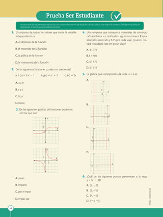 68
Prueba Ser Estudiante
APPLICA
©
EDICIONES
SM
1. El conjunto de todos los valores que toma la variable
independiente es:
A. el dominio de la función
B. el recorrido de la función
C. la gráfica de la función
D. la monotonía de la función
2. De las siguientes funciones ¿cuáles son crecientes?
a. h(x)53x2
2 1 b. g(x)5x5
1 2 c. j(x)52x
A. a y b
B. a y c
C. b y c
D. todas
3. De las siguientes gráficas de funciones podemos
afirmar que son:
X
Y
O
1
1
X
Y
O
1
1
A. pares
B. impares
C. par e impar
D. impar, par
4. Una empresa que transporta materiales de construc-
ción establece sus tarifas de la siguiente manera: $5 por
kilómetro recorrido y $15 por cada viaje. ¿Cuánto cos-
tará trasladarse 300 km en un viaje?
A. $1 375
B. $ 4 505
C. $1 575
D. $1 515
5. La gráfica que corresponde a la recta x = 6 es:
A. 		
1
1
O
X
Y
B.
1
1 O
X
Y
C.
1
1
O
X
Y
D.
1
1
O
X
Y
6. ¿Cuál de los siguiente puntos pertenecen a la recta
y = 7x 2 33?
A. (5, 22)
B. (2, 25)
C. (4, 25)
D. (24, 25)
A continuación se presentan ejercicios con cuatro alternativas de solución, de las cuales, una sola es la correcta. Señala en la tabla de
respuestas, el literal que consideres correcto.
 