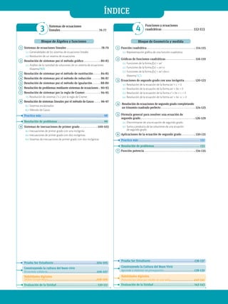 3 
Sistemas de ecuaciones
lineales 76-77 4
Funciones y ecuaciones
cuadráticas  112-113
ÍNDICE
Bloque de Álgebra y funciones
1 Sistemas de ecuaciones lineales  78-79
1.1 Generalidades de los sistemas de ecuaciones lineales
1.2 Resolución de un sistema de ecuaciones
2 Resolución de sistemas por el método gráfico  80-83
2.1 Análisis de la cantidad de soluciones de un sistema de ecuaciones
MatemaTICS
3 Resolución de sistemas por el método de sustitución  84-85
4 Resolución de sistemas por el método de reducción  86-87
5 Resolución de sistemas por el método de igualación  88-89
6 Resolución de problemas mediante sistemas de ecuaciones  90-93
7 Resolución de sistemas por la regla de Cramer  94-95
7.1 Resolución de sistemas 2 x 2 por la regla de Cramer
8 Resolución de sistemas lineales por el método de Gauss  96-97
8.1 Sistemas escalonados
8.2 Método de Gauss
Practica más  98
Resolución de problemas  99
9 Sistemas de inecuaciones de primer grado  100-103
9.1 Inecuaciones de primer grado con una incógnita
9.2 Inecuaciones de primer grado con dos incógnitas
9.3 Sistemas de inecuaciones de primer grado con dos incógnitas
Prueba Ser Estudiante  104-105
Construyendo la cultura del buen vivir
Economía solidaria 106-107
Habilidades digitales
Utiliza Google Maps 108-109
Evaluación de la Unidad  110-111
Bloque de Geometría y medida
1 Función cuadrática  114-115
1.1 Representación gráfica de una función cuadrática
2 Gráficas de funciones cuadráticas  116-119
2.1 Funciones de la forma f(x) = ax2
2.2 Funciones de la forma f(x) = ax2
+c
2.3 Funciones de la forma f(x) = ax2
+bx+c
MatemaTICS
3 Ecuaciones de segundo grado con una incógnita  120-123
3.1 Resolución de la ecuación de la forma ax2
+ c = 0
3.2 Resolución de la ecuación de la forma ax2
+ bx = 0
3.3 Resolución de la ecuación de la forma x2
+ bx + c = 0
3.4 Resolución de la ecuación de la forma ax2
+ bx +c = 0
4 Resolución de ecuaciones de segundo grado completando
un trinomio cuadrado perfecto  124-125
5 Fórmula general para resolver una ecuación de
segundo grado  126-129
5.1 Discriminante de una ecuación de segundo grado
5.2 Suma y producto de las soluciones de una ecuación
de segundo grado
6 Aplicaciones de la ecuación de segundo grado  130-131
Practica más  132
Resolución de problemas  133
7 Función potencia  134-135
Prueba Ser Estudiante  136-137
Construyendo la Cultura del Buen Vivir
Aprende a elaborar un presupuesto 138-139
Habilidades digitales
Presenta tus ideas por medio de una wiki 140-141
Evaluación de la Unidad  142-143
 
