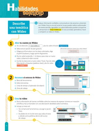 72
APPLICA
©
EDICIONES
SM
2
3
Evaluar información confiable y comunicarla es más atractivo y divertido
con Wideo. Esta es una red social en la que puedes realizar audiovisuales
demanerasencillayagradable.Losvideoselaboradospuedencompartirse
y almacenarse en http://wideo.co/. En esta actividad, aprenderás a hacer
y compartir un video en Wideo.
Abre tu cuenta en Wideo
a. Ve a la dirección y da clic sobre el botón .
b. Selecciona la opción de plan gratuito.
c. Diligencia el formulario con los datos solicitados, elige
el perfil Estudiante y luego oprime Registrarme.
d. Da clic sobre la plantilla 1 En blanco para crear un nuevo
video y observa el video tutorial.
e. Escribe los datos de tu nuevo video: Título, Tipo de video,
Descripción y Etiquetas (palabras clave) y da clic sobre
.
Reconoce el entorno de Wideo
a. Barra de herramientas
b. Editor de escenas
c. Línea de tiempo y Explorador de objetos
d. Zona de trabajo
Crea tu video
a. Busca información de fuentes confiables sobre las maneras de expresar números en notación
científica y haz un borrador con una descripción detallada sobre la temática.
b. Incluye un texto así:
• Ve a la barra de herramientas y escoge la opción
Texto.
• Da doble clic en Escribe texto aquí, edita el texto
y ubícalo como prefieras dentro de la zona
de trabajo.
Describe
una temática
con Wideo
1
 