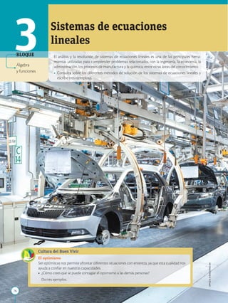 76
APPLICA
©
EDICIONES
SM
El análisis y la resolución de sistemas de ecuaciones lineales es una de las principales herra-
mientas utilizadas para comprender problemas relacionados con la ingeniería, la economía, la
administración, los procesos de manufactura y la química, entre otras áreas del conocimiento.
• Consulta sobre los diferentes métodos de solución de los sistemas de ecuaciones lineales y
escribe tres ejemplos.s.
3 Sistemas de ecuaciones
lineales
BLOQUE
Cultura del Buen Vivir
El optimismo
Ser optimistas nos permite afrontar diferentes situaciones con entereza, ya que esta cualidad nos
ayuda a confiar en nuestras capacidades.
• ¿Cómo crees que se puede contagiar el optimismo a las demás personas?
Da tres ejemplos.
Álgebra
y funciones
 