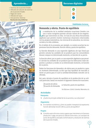 77
APPLICA
©
EDICIONES
SM
Aprenderás... Recursos digitales
Habilidades lectoras
• Sistemas de ecuaciones lineales
• Métodos de solución de sistemas
de ecuaciones lineales
• Regla de Cramer
• Método de Gauss
• Inecuaciones. Sistemas
Resolución de problemas
Demanda y oferta. Punto de equilibrio
L
a modelación de la realidad mediante ecuaciones lineales con
una o varias incógnitas permite calcular valores de las magnitu-
des que intervienen en ellas. Se trata de una eficaz herramienta
algebraica que permite resolver numerosas situaciones relacionadas
con las propias matemáticas, las ciencias de la naturaleza, las ciencias
sociales y la vida cotidiana.
En el ámbito de la economía, por ejemplo, es común escuchar las ex-
presiones función demanda, función oferta y punto de equilibrio.
La función demanda es una expresión algebraica de tipo lineal que
permite calcular las unidades de un producto que los consumidores
desean comprar en determinado momento, en función de su precio.
La función oferta, por su parte, es una expresión algebraica que permi-
te calcular las unidades de un producto que los fabricantes están dis-
puestos a producir y vender en un determinado momento, en función
de su precio.
Dadas las funciones de demanda y de oferta para un producto y para
un momento determinado, se dice que hay equilibrio de mercado si
existe un precio para el cual la cantidad demandada coincide con la
ofertada.
Así, para calcular el punto de equilibrio en la producción de un artí-
culo particular, basta con resolver el siguiente sistema de ecuaciones:
Ecuación de oferta
⇒ Solución: punto de equilibrio
Ecuación de demanda
Actividades
Interpreta
1. ¿Cuál es la principal utilidad de las ecuaciones y sus soluciones?
Argumenta
2. En el ámbito económico, ¿cómo se pueden interpretar las expresiones
función demanda, función oferta y punto de equilibrio?
Propón
3. Consulta acerca de otros costos y gastos que intervienen en el proceso
productivo. Luego, encuentra la relación entre estos y el concepto de
punto de equilibrio, asociado a la formulación y resolución de sistemas
de ecuaciones lineales.
SM Ediciones
Sm Ediciones. (2016). Colombia. Matemática 10.
 