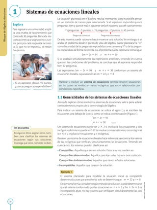 78
APPLICA
©
EDICIONES
SM
Bloque
de
Álgebra
y
funciones
1 Sistemas de ecuaciones lineales
Explora
Paraingresaraunauniversidadseapli-
ca una prueba de razonamiento que
consta de 30 preguntas. Por cada res-
puesta correcta se asignan cinco pun-
tos, pero por cada respuesta incorrec-
ta (o que no se responda) se restan
dos puntos.
• Si un aspirante obtuvo 94 puntos,
¿cuántas preguntas respondió bien?
Ten en cuenta
En algunos libros asignan otros nom-
bres para clasificar los sistemas de
ecuaciones según sus soluciones.
Investiga qué otros nombres reciben.
La situación planteada en el Explora resulta interesante, pues es posible pensar
en un método de tanteo para solucionarla. Si el aspirante respondió quince
preguntas bien y quince mal, el siguiente sería el esquema para el razonamiento:
15 preguntas ? 5 puntos 2 15 preguntas ? 2 puntos 5 45 puntos
Preguntas correctas Preguntas incorrectas
De esta manera puede razonarse hasta encontrar una solución. Sin embargo, si se
analiza el problema desde el punto de vista del álgebra, puede plantearse la “m”
comolacantidaddelaspreguntasrespondidascorrectamentey“r”ladelaspregun-
tas respondidas de forma incorrecta. Así, el problema puede expresarse como sigue:
5m 2 2r 5 94 y m 1 r 5 30
Si se analizan simultáneamente las expresiones anteriores, teniendo en cuenta
que son las condiciones del problema, se concluye que el aspirante respondió
bien 22 preguntas.
Las expresiones 5m 2 2r 5 94 y m 1 r 5 30 conforman un sistema de
ecuaciones lineales, cuya solución es: m 5 22 y r 5 8
Plantear y resolver un sistema de ecuaciones permite resolver situaciones
en las cuales se involucran varias incógnitas que están relacionadas por
condiciones específicas.
1.1 Generalidades de los sistemas de ecuaciones lineales
Antes de explicar cómo resolver los sistemas de ecuaciones, vale la pena aclarar
ciertos términos propios de la terminología del álgebra.
Para indicar un sistema de ecuaciones se utiliza el signo h y se escriben las
ecuaciones una debajo de la otra, como se indica a continuación (Figura 1).
Un sistema de ecuaciones puede ser 2 3 2 si involucra dos ecuaciones y dos
incógnitas.Asímismopuedeser333siinvolucratresecuacionesytresincógnitas
o n 3 n si involucra n ecuaciones y n incógnitas.
Resolver un sistema de ecuaciones lineales hace referencia a encontrar los valores
de las incógnitas que verifican, simultáneamente, las ecuaciones. Teniendo en
cuenta esto, los sistemas pueden clasificarse así:
• Compatibles. Aquellos que tienen solución. Estos a su vez pueden ser:
Compatibles determinados. Aquellos para los cuales hay una única solución.
Compatibles indeterminados. Aquellos que tienen infinitas soluciones.
• Incompatibles. Aquellos que carecen de solución.
Ejemplo 1
El sistema planteado para modelar la situación inicial es compatible
determinado, pues para resolverlo, solo se determina que: m 5 22 y r 5 8
Delamismaforma,ysinsaberningúnmétododesolución,puededeterminarse
que el sistema conformado por las ecuaciones m 1 n 5 3 y 2m 1 2n 5 3 es
incompatible, pues no hay valores que verifiquen simultáneamente las dos
ecuaciones.
Figura 1
SM
Ediciones
 