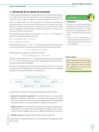 79
Bloque de Álgebra y funciones
APPLICA
©
EDICIONES
SM
Destreza con criterios de desempeño: Resolver un sistema de dos ecuaciones lineales con dos incógnitas de manera algebraica.
1.2 Resolución de un sistema de ecuaciones
En este subtema se trabajarán los métodos para solucionar sistemas de ecuaciones
2 3 2, pero cabe anotar que varios de estos sirven además para solucionar los
sistemas 3 3 3 y, con algunas variaciones, también para solucionar sistemas n 3 n.
Antes de hablar acerca de cómo solucionar un sistema de ecuaciones, es
importante aclarar que solo puede determinarse que la solución de dicho
sistema es correcta al evaluar las dos ecuaciones con los valores determinados
para las incógnitas. Si las ecuaciones se verifican, la solución es correcta; de lo
contrario, la solución es incorrecta.
Para el problema planteado se encontró que m 5 22 y r 5 8. Al verificar los
valores del sistema propuesto se tiene que:
5m 2 2r 5 94 ⇒ 5 ? 22 2 2 ? 8 5 94
m 1 r 5 30 ⇒ 22 1 8 5 30
Puede determinarse que m 5 15 y r 5 15 (como se planteó al inicio de la unidad)
no es una solución para el sistema, pues para la primera ecuación, se tiene que:
m 1 r 5 30 ⇒ 15 1 15 5 30
Mientras que para la segunda ecuación, se tiene que:
5m 2 2r 5 94 ⇒ 5 ? 15 2 2 ? 15 5 45
Aunqueseverificalaecuaciónm1r530,puedeobservarsequeparalaecuación
5m 2 2r 5 94, los valores no proporcionan una igualdad; por esta razón no son
una solución del sistema planteado.
Existen varios métodos para solucionar un sistema de ecuaciones 2 3 2 y el uso
de cada uno de ellos depende de las condiciones del sistema y de la habilidad
propia de cada uno para utilizarlo. Los métodos son:
Sustitución Reducción Igualación
Regla de Cramer Método de Gauss
A continuación se presentan algunas particularidades de cada método.
• Sustitución, reducción e igualación. Estos métodos tienen un componente
algebraico importante; para usarlos, se interpreta cada expresión de forma
similar a una ecuación, por tal razón se usa la propiedad uniforme de la igualdad
y se respeta el orden en el que se despeja una incógnita en la ecuación.
• Regla de Cramer. Con este método se solucionan sistemas de ecuaciones par-
tiendo del uso de los coeficientes numéricos de cada incógnita. De esta manera,
se “obvia” el proceso algebraico para usar un algoritmo aritmético en la solución.
• Método de Gauss. Es una generalización del método de reducción.
Cada uno de los métodos se explicará con mayor detalle en los siguientes temas
de la unidad.
Ten en cuenta
Segúnlapropiedaduniformedelaigual-
dad, pueden sumarse, restarse, multipli-
carse o dividirse en ambos miembros
de una igualdad por un mismo número
y la igualdad se conserva.
Gráficas de las ecuaciones lineales
CULTURA del Buen Vivir
El optimismo
Cuando una persona analiza desde
una perspectiva optimista las diversas
situaciones que enfrenta en la vida,
encuentra más rápidamente las solu-
ciones a los problemas que se le pre-
senten.
• Piensa en qué le aconsejarías a tu
mejor amigo cuando tiene serias di-
ficultades para entender los temas
de matemáticas.
 