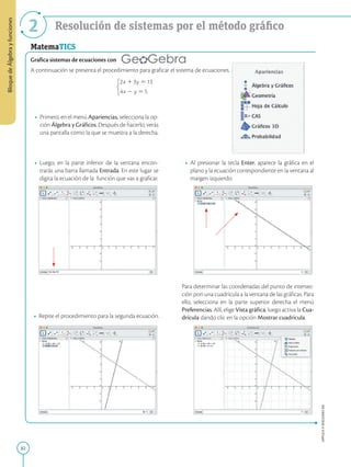 82
APPLICA
©
EDICIONES
SM
Bloque
de
Álgebra
y
funciones
2 Resolución de sistemas por el método gráfico
MatemaTICS
Grafica sistemas de ecuaciones con
A continuación se presenta el procedimiento para graficar el sistema de ecuaciones.
• Luego, en la parte inferior de la ventana encon-
trarás una barra llamada Entrada. En este lugar se
digita la ecuación de la función que vas a graficar.
• Primero, en el menú Apariencias, selecciona la op-
ción Álgebra y Gráficos. Después de hacerlo, verás
una pantalla como la que se muestra a la derecha.
• Al presionar la tecla Enter, aparece la gráfica en el
plano y la ecuación correspondiente en la ventana al
margen izquierdo.
• Repite el procedimiento para la segunda ecuación.
Para determinar las coordenadas del punto de intersec-
ción pon una cuadrícula a la ventana de las gráficas. Para
ello, selecciona en la parte superior derecha el menú
Preferencias. Allí, elige Vista gráfica, luego activa la Cua-
drícula dando clic en la opción Mostrar cuadrícula.
 