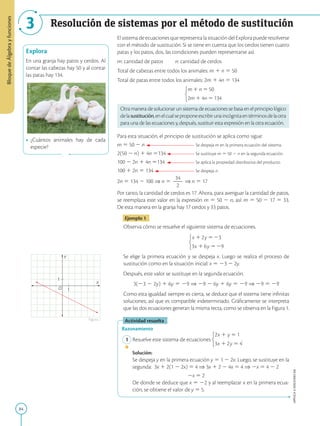 84
APPLICA
©
EDICIONES
SM
Bloque
de
Álgebra
y
funciones
3 Resolución de sistemas por el método de sustitución
Explora
En una granja hay patos y cerdos. Al
contar las cabezas hay 50 y al contar
las patas hay 134.
• ¿Cuántos animales hay de cada
especie?
1
1
Y
X
O
Figura 1
El sistema de ecuaciones que representa la situación del Explora puede resolverse
con el método de sustitución. Si se tiene en cuenta que los cerdos tienen cuatro
patas y los patos, dos, las condiciones pueden representarse así:
m: cantidad de patos n: cantidad de cerdos
Total de cabezas entre todos los animales: m 1 n 5 50
Total de patas entre todos los animales: 2m 1 4n 5 134
Otra manera de solucionar un sistema de ecuaciones se basa en el principio lógico
delasustitución,enelcualseproponeescribirunaincógnitaentérminosdelaotra
para una de las ecuaciones y, después, sustituir esta expresión en la otra ecuación.
Para esta situación, el principio de sustitución se aplica como sigue:
m 5 50 2 n Se despeja m en la primera ecuación del sistema.
2(50 2 n) 1 4n 5134 Se sustituye m 5 50 2 n en la segunda ecuación.
100 2 2n 1 4n 5134 Se aplica la propiedad distributiva del producto.
100 1 2n 5 134 Se despeja n.
2n 5 134 2 100 ⇒ n 5
34
2
2
2
⇒ n 5 17
Por tanto, la cantidad de cerdos es 17. Ahora, para averiguar la cantidad de patos,
se reemplaza este valor en la expresión m 5 50 2 n, así: m 5 50 2 17 5 33.
De esta manera en la granja hay 17 cerdos y 33 patos.
Ejemplo 1
Observa cómo se resuelve el siguiente sistema de ecuaciones.
Se elige la primera ecuación y se despeja x. Luego se realiza el proceso de
sustitución como en la situación inicial: x 5 23 2 2y.
Después, este valor se sustituye en la segunda ecuación.
3(23 2 2y) 1 6y 5 29 ⇒ 29 2 6y 1 6y 5 29 ⇒ 29 5 29
Como esta igualdad siempre es cierta, se deduce que el sistema tiene infinitas
soluciones; así que es compatible indeterminado. Gráficamente se interpreta
que las dos ecuaciones generan la misma recta, como se observa en la Figura 1.
Actividad resuelta
Razonamiento
1 Resuelve este sistema de ecuaciones .
		
Solución:
		
Se despeja y en la primera ecuación 
y 5 1 2 2x. Luego, se sustituye en la
segunda: 
3x 1 2(1 2 2x) 5 4 ⇒ 3x 1 2 2 4x 5 4 ⇒ 2x 5 4 2 2
			
2x 5 2
		
De donde se deduce que x 5 22 y al reemplazar x en la primera ecua-
ción, se obtiene el valor de y 5 5.
SM
Ediciones
 