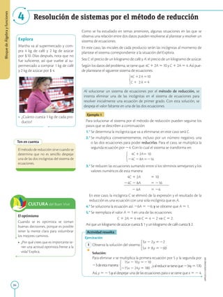 86
APPLICA
©
EDICIONES
SM
Bloque
de
Álgebra
y
funciones
4 Resolución de sistemas por el método de reducción
Explora
Martha va al supermercado y com-
pra 4 kg de café y 2 kg de azúcar
por $10. Días después, nota que no
fue suficiente, así que vuelve al su-
permercado a comprar 1 kg de café
y 2 kg de azúcar por $ 4.
• ¿Cuánto cuesta 1 kg de cada pro-
ducto?
Ten en cuenta
El método de reducción sirve cuando se
determina que no es sencillo despejar
una de las dos incógnitas del sistema de
ecuaciones.
Como se ha estudiado en temas anteriores, algunas situaciones en las que se
observa una relación entre dos datos pueden resolverse al plantear y resolver un
sistema de ecuaciones.
En este caso, las iniciales de cada producto serán las incógnitas al momento de
plantear el sistema correspondiente a la situación del Explora.
Sea C: el precio de un kilogramo de café y A: el precio de un kilogramo de azúcar.
Según los datos del problema, se tiene que: 4C 1 2A 5 10 y C 1 2A 5 4. Así pue-
de plantearse el siguiente sistema de ecuaciones:
4
4
10
2
2
Al solucionar un sistema de ecuaciones por el método de reducción, se
intenta eliminar una de las incógnitas en el sistema de ecuaciones para
resolver inicialmente una ecuación de primer grado. Con esta solución, se
despeja el valor faltante en una de las dos ecuaciones.
Ejemplo 1
Para solucionar el sistema por el método de reducción pueden seguirse los
pasos que se describen a continuación:
1.° Se determina la incógnita que va a eliminarse; en este caso será C.
2.° 
Se multiplica convenientemente, incluso por un número negativo, una
o las dos ecuaciones para poder reducirlas. Para el caso, se multiplica la
segunda ecuación por 24. Con lo cual el sistema se transforma en:
4C 2A5 10
24C 28A5216
3.° 
Se reducen las ecuaciones sumando entre sí los términos semejantes y los
valores numéricos de esta manera:
4C 1 2A 5 10
24C 2 8A 5 216
2 6A 5 26
	En este caso, la incógnita C se eliminó de la expresión y el resultado de la
reducción es una ecuación con una sola incógnita que es A.
4.° 
Se soluciona la ecuación así: 26A 5 26; y se obtiene que A 5 1.
5.° Se reemplaza el valor A 5 1 en una de las ecuaciones:
	
 C 1 2A 5 4 ⇒ C 5 4 2 2 ⇒ C 5 2.

Así que un kilogramo de azúcar cuesta $ 1 y un kilogramo de café cuesta $ 2.
Actividad resuelta
Ejercitación
1 Observa la solución del sistema .
		
Solución:
		
Para eliminar x se multiplica la primera ecuación por 5 y la segunda por
23deestamanera:  ,yalreducirsetieneque:234y5170.
		
Así, y 5 2 5 y al despejar una de las ecuaciones para x se tiene que x 5 2 4.
SM
Ediciones
CULTURA del Buen Vivir
El optimismo
Cuando se es optimista se toman
buenas decisiones, porque es posible
tener la mente clara para vislumbrar
los mejores caminos.
• ¿Por qué crees que es importante te-
ner una actitud optimista frente a la
vida? Explica.
 