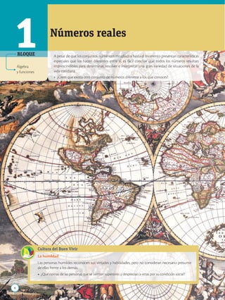 8
APPLICA
©
EDICIONES
SM
A pesar de que los conjuntos numéricos estudiados hasta el momento presentan características
especiales que los hacen diferentes entre sí, es fácil concluir que todos los números resultan
imprescindibles para determinar, resolver e interpretar una gran variedad de situaciones de la
vida cotidiana.
• ¿Crees que exista otro conjunto de números diferente a los que conoces?
1 Números reales
Álgebra
y funciones
BLOQUE
Cultura del Buen Vivir
La humildad
Las personas humildes reconocen sus virtudes y habilidades, pero no consideran necesario presumir
de ellas frente a los demás.
• ¿Qué opinas de las personas que se sienten superiores y desprecian a otras por su condición social?
 