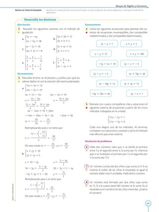 89
Bloque de Álgebra y funciones
APPLICA
©
EDICIONES
SM
Destreza con criterios de desempeño: Resolver un sistema de dos ecuaciones lineales con dos incógnitas de manera algebraica, utilizando el método de
igualación.
Desarrolla tus destrezas
Ejercitación
2 Resuelve los siguientes sistemas con el método de
igualación.
a. 		
b.
c. 		
d.
e. 		
f.
Razonamiento
3 Descubre el error en el proceso y justifica por qué los
valores dados no son la solución del sistema planteado.
a.
		
4n 5 13 2 7m   5m 2 2n 5 19
		
n 5
13 2 7m
2
2
2
2
4
		
n 5
19 1 5m
2
2
2
2
2
		
13 2 7m
2
2
2
2
4
5
19 1 5m
2
2
2
2
2
		
26 2 14m 5 76 1 20m
	
214m 2 20m 5 76 2 26	
234m 5 50
		
m 5 2
50
2
2
34
5 2
25
2
2
17
		
Reemplazando para n se tiene que:
		
n 5 5
99
2
2
17
		
De este modo m 5 2
25
2
2
17
y n 5
99
2
2
17
.
b.
		
x 5 10 2 2y		
x 5
5 2 4y
2
2
2
2
2
		
10 2 2y 5
5 2 4y
2
2
2
2
2
	20 2 2y 5 5 2 4y
		
22y 1 4y 5 5 2 20	
y 5 2
15
2
2
2
		
Remplazando para x se tiene que:
		
x 5 5
35
2
2
2
		
De este modo x 5
35
2
2
2
y y 5 2
15
2
2
2
.
Razonamiento
4 Utiliza las siguientes ecuaciones para plantear dos sis-
temas de ecuaciones incompatibles, dos compatibles
indeterminados y dos compatibles determinados.
2x 2 y 5 1 x 1 y 5 5
x 2 y 5 12 x 1 y 5 100
22y 1 5x 5 10 2y 2 x 5 23
2x 2 y 5 23 2x 1 10y 5 40
3x 2 30y 5 15 3x 1 3y 5 15
28y 1 20x 5 40 2y 2 x 5 1
5 Reúnete con cuatro compañeros más y solucionen el
siguiente sistema de ecuaciones a partir de los cinco
métodos trabajados en la unidad.
		Cada uno elegirá uno de los métodos. Al terminar,
comparen sus soluciones y evalúen cuál es el método
más efectivo para este sistema.
Resolución de problemas
6 Halla dos números tales que si se divide el primero
entre 3 y el segundo entre 4, la suma sea 15; mientras
que si se multiplica el primero por 2 y el segundo por
5, la suma sea 174.
7 Un número consta de dos cifras cuya suma es 9. Si se
invierte el orden de las cifras el resultado es igual al
número dado más 9 unidades. Halla dicho número.
8 Un número está formado por dos cifras cuya suma
es 15. Si a la cuarta parte del número se le suma 45, el
resultado es el número con las cifras invertidas. ¿Cuál es
el número?
 