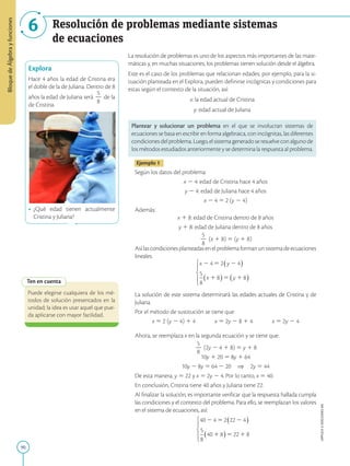 90
APPLICA
©
EDICIONES
SM
Bloque
de
Álgebra
y
funciones
6 Resolución de problemas mediante sistemas
de ecuaciones
Explora
Hace 4 años la edad de Cristina era
el doble de la de Juliana. Dentro de 8
años la edad de Juliana será
5
2
8
de la
de Cristina.
• ¿Qué edad tienen actualmente
Cristina y Juliana?
Ten en cuenta
Puede elegirse cualquiera de los mé-
todos de solución presentados en la
unidad; la idea es usar aquel que pue-
da aplicarse con mayor facilidad.
La resolución de problemas es uno de los aspectos más importantes de las mate-
máticas y, en muchas situaciones, los problemas tienen solución desde el álgebra.
Este es el caso de los problemas que relacionan edades; por ejemplo, para la si-
tuación planteada en el Explora, pueden definirse incógnitas y condiciones para
estas según el contexto de la situación, así:
x: la edad actual de Cristina
y: edad actual de Juliana
Plantear y solucionar un problema en el que se involucran sistemas de
ecuaciones se basa en escribir en forma algebraica, con incógnitas, las diferentes
condicionesdelproblema.Luego,elsistemageneradoseresuelveconalgunode
los métodos estudiados anteriormente y se determina la respuesta al problema.
Ejemplo 1
Según los datos del problema:
x 2 4: edad de Cristina hace 4 años
y 2 4: edad de Juliana hace 4 años
x 2 4 5 2 (y 2 4)
Además:
x 1 8: edad de Cristina dentro de 8 años
y 1 8: edad de Juliana dentro de 8 años
5
2
8
(x 1 8) 5 (y 1 8)
Asílascondicionesplanteadasenelproblemaformanunsistemadeecuaciones
lineales:
La solución de este sistema determinará las edades actuales de Cristina y de
Juliana.
Por el método de sustitución se tiene que:
x 5 2 (y 2 4) 1 4   x 5 2y 2 8 1 4   x 5 2y 2 4
Ahora, se reemplaza x en la segunda ecuación y se tiene que:
5
2
8
(2y 2 4 1 8) 5 y 1 8
10y 1 20 5 8y 1 64
10y 2 8y 5 64 2 20 ⇒ 2y 5 44
De esta manera, y 5 22 y x 5 2y 2 4. Por lo tanto, x 5 40.
En conclusión, Cristina tiene 40 años y Juliana tiene 22.
Al finalizar la solución, es importante verificar que la respuesta hallada cumpla
las condiciones y el contexto del problema. Para ello, se reemplazan los valores
en el sistema de ecuaciones, así:
www.unicef.es
 