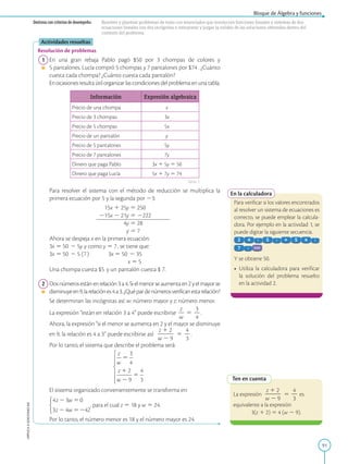 91
Bloque de Álgebra y funciones
APPLICA
©
EDICIONES
SM
Destreza con criterios de desempeño: Resolver y plantear problemas de texto con enunciados que involucren funciones lineales y sistemas de dos
ecuaciones lineales con dos incógnitas e interpretar y juzgar la validez de las soluciones obtenidas dentro del
contexto del problema.
En la calculadora
Para verificar si los valores encontrados
al resolver un sistema de ecuaciones es
correcto, se puede emplear la calcula-
dora. Por ejemplo en la actividad 1, se
puede digitar la siguiente secuencia.
Y se obtiene 50.
• Utiliza la calculadora para verificar
la solución del problema resuelto
en la actividad 2.
Ten en cuenta
La expresión
z 1 2
2
2
2
w 2 9
5
4
2
3
es
equivalente a la expresión
3(z 1 2) 5 4 (w 2 9).
Actividades resueltas
Resolución de problemas
1 En una gran rebaja Pablo pagó $50 por 3 chompas de colores y
5 pantalones. Lucía compró 5 chompas y 7 pantalones por $74 . ¿Cuánto
cuesta cada chompa? ¿Cuánto cuesta cada pantalón?
		
Enocasionesresultaútilorganizarlascondicionesdelproblemaenunatabla.
Información Expresión algebraica
Precio de una chompa x
Precio de 3 chompas 3x
Precio de 5 chompas 5x
Precio de un pantalón y
Precio de 5 pantalones 5y
Precio de 7 pantalones 7y
Dinero que paga Pablo 3x 1 5y 5 50
Dinero que paga Lucía 5x 1 7y 5 74
		
Para resolver el sistema con el método de reducción se multiplica la
primera ecuación por 5 y la segunda por 23:
	
15x 1 25y 5 250
	
215x 2 21y 5 2222

4y 5 28
 y 5 7
		
Ahora se despeja x en la primera ecuación:
		
3x 5 50 2 5y y como y 5 7, se tiene que:
		
3x 5 50 2 5 (7)   3x 5 50 2 35
	
x 5 5
		
Una chompa cuesta $5 y un pantalón cuesta $ 7.
2 Dosnúmerosestánenrelación3a4.Sielmenorseaumentaen2yelmayorse
disminuyeen9,larelaciónes4a3.¿Quépardenúmerosverificanestarelación?
		
Se determinan las incógnitas así: w: número mayor y z: número menor.
		
La expresión “están en relación 3 a 4” puede escribirse
z
2
w
5
3
2
4
.
		
Ahora, la expresión “si el menor se aumenta en 2 y el mayor se disminuye
en 9, la relación es 4 a 3” puede escribirse así:
z 1 2
2
2
2
w 2 9
5
4
2
3
.
		
Por lo tanto, el sistema que describe el problema será:
		
El sistema organizado convenientemente se transforma en:
		 , para el cual z 5 18 y w 5 24.
		
Por lo tanto, el número menor es 18 y el número mayor es 24.
Tabla 1
 