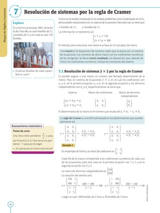 APPLICA
©
EDICIONES
SM
Bloque
de
Álgebra
y
funciones
7
94
Resolución de sistemas por la regla de Cramer
Explora
En una finca se envasan 300 L de leche
al día. Para ello, se usan botellas de 2 L
y botellas de 5 L y en total se usan 120
botellas.
• ¿Cuántas botellas de cada capaci-
dad se usan?
Razonamiento matemático
Punto de corte
Una recta tiene pendiente
3
2
2
y pasa
por el punto (3, 4). Otra recta con pen-
diente 21 pasa por el origen.
• ¿En qué punto se cortan estas rectas?
Como se ha venido mostrando en la unidad, problemas como el planteado en el Ex-
plora pueden solucionarse con un sistema de ecuaciones. Para este caso se tiene que:
x: botellas de 2 L   y: botellas de 5 L
La información se representa así:
El método para solucionar este sistema se basa en el concepto de matriz.
Una matriz es la disposición de números reales que se asocia con un sistema
de ecuaciones. Los números de dicha matriz son los coeficientes numéricos
de las incógnitas. Se llama matriz ampliada a la disposición que, además de
incluir los coeficientes numéricos, incluye las constantes del sistema.
7.1 Resolución de sistemas 2 3 2 por la regla de Cramer
Es posible asignar a una matriz un número real llamado determinante de la
matriz. Para un sistema de ecuaciones 2 3 2, en el cual los coeficientes son
a1
y b1
en la primera ecuación, a2
y b2
en la segunda ecuación y los términos
independientes son d1
y d2
respectivamente, se tiene que:
Sistema Matriz de coeficientes Matriz de términos
independientes
d1
d2
El determinante de la matriz es el número que resulta de a1
3 b2
2 a2
3 b1
.
La regla de Cramer es una fórmula basada en los determinantes que pueden
plantearse así:
x 5 5
d1
b2
2 d2
b1
2
2
2
2
2
2
a1
b2
2 a2
b1
y 5 5
a1
d2
2 a2
d1
2
2
2
2
2
2
a1
b2
2 a2
b1
Ejemplo 1
En el ejemplo de la finca, la matriz de coeficiente es:
Cada fila de la matriz corresponde a los coeficientes numéricos de cada una
de las ecuaciones; para este caso, en la primera ecuación son 1 y 1, y en la
segunda ecuación son 2 y 5.
La matriz de términos independientes es:
120
300
La solución del sistema será:
x5 5
600 2 300
2
2
2
2
2
2
5 2 2
5100 y5 5
300 2 240
2
2
2
2
2
2
5 2 2
520
Luego, se usan 100 botellas de 2 litros y 20 botellas de 5 litros.
SM
Ediciones
 