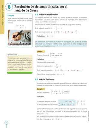 96
APPLICA
©
EDICIONES
SM
Bloque
de
Álgebra
y
funciones
8 Resolución de sistemas lineales por el
método de Gauss
Explora
¿Qué método se puede utilizar para
resolver este sistema de ecuaciones
lineales?
3y 14z = 1
2z =2 4
Ten en cuenta
Al resolver un sistema de ecuaciones, se
obtienen los valores de las incógnitas y
antes de escribir la respuesta o conjun-
to solución, es necesario hacer la com-
probación, reemplazando estos valores
en las ecuaciones originales.
8.1 Sistemas escalonados
Los sistemas lineales que tienen esta forma, reciben el nombre de sistemas
escalonados y su resolución es muy sencilla, de manera que no es necesario
utilizar los métodos conocidos.
Para resolver el sistema planteado se procede de la siguiente manera:
En la segunda ecuación: z = 2
4
2
2
52 2
En la primera ecuación: 3y + 4 ? (22)= 1 3y = 9 y =
9
2
3
=3
Solución: y = 3; z = 22
Un sistema de ecuaciones es escalonado cuando en una de las ecuaciones
solo existe una incógnita y en las otras ecuaciones, las otras incógnitas van
apareciendo progresivamente.
Ejemplo 1
Resuelve el sistema: 24x 28y 5 24
2 28x 5284
Solución:
Este sistema es escalonado.
En la primera ecuación: x =
_84
_28
= 3
En la segunda ecuación: 2 8y2 4 ? (3)= 2 4 28y = 8 y=2 1
De donde se obtiene que: x = 3 ; y = 2 1.
8.2 Método de Gauss
El método de reducción se puede generalizar con el método de Gauss, que
consiste en transformar un sistema de ecuaciones en un sistema escalonado.
Ejemplo 2
Resuelve el sistema: x 2 y 526
3x 1 2y 5 2
Solución:
Se mantiene la primera ecuación (1.a
) (1.a
)
5y 5 20
3x 1 2y 5 2
Se elimina x de la segunda ecuación (1.a
) 2 3 ? (2.a
) (2.a
)
Como se ha obtenido un sistema escalonado, en la segunda ecuación se tiene
que y = 4, y al reemplazar este valor en la primera ecuación, nos da como
resultado x = – 2.
Por lo tanto, el conjunto solución de este sistema de dos ecuaciones lineales
con dos incógnitas es: x = 2 2; y = 4.
tomado de http://www.thedomesticadministrator.com
(1. a
ecuación)
(2.a
ecuación)
 