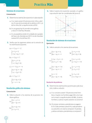 Practica Más
98
APPLICA
©
EDICIONES
SM
Sistemas de ecuaciones
Comunicación
1. Determina los sistemas de ecuaciones en cada situación.
a. A un teatro asisten 82 personas entre niños y adul-
tos. El costo de la entrada de los adultos es $12 y la
de los niños, $6 La taquilla recolecta $762.
b. En una granja hay 92 animales entre gallinas
y vacas. En total hay 248 patas.
c. En una pastelería venden 65 unidades de cupcakes
de fresa y de chocolate por $ 813. Los de chocolate
cuestan $12 y los de fresa, $13.
2. Verifica que los siguientes valores son la solución de
los sistemas de ecuaciones.
a. x 5 5 y y 5 22
		
b. x 5 3 y y 5 7
		
c. x 5 25 y y 5 24 		
		 		
d. x 5 7 y y 5 1
Resolución gráfica de sistemas
Comunicación
3. Halla la solución a los sistemas de ecuaciones me-
diante gráficas.
a.
b.
4. Halla el sistema de ecuaciones asociado a la gráfica
cuya solución sean lan coordenadas del punto B.
Resolución de sistemas de ecuaciones
Ejercitación
5. Halla la solución a los sistemas de ecuaciones.
a. b.
c. d.
e. f.
g. h.
Resolución de problemas
6. Determina los sistemas de ecuaciones para cada situa-
ción y halla su solución.
a. A un concierto asisten 150 personas entre hom-
bres y mujeres. Los hombres pagan $56 y las muje-
res la mitad. La taquilla recolecta $5880. ¿Cuántos
hombres y cuántas mujeres asistieron al concierto?
b. Al comprar camisetas y pantalonetas se pagaron
$ 312. Cada camiseta cuesta $ 10 y cada pantalone-
ta cuesta $ 8, si en total se compraron 34 prendas,
¿cuántas camisetas y pantalonetas se compraron?
1
1
B
Y
X
O
Figura 1
 