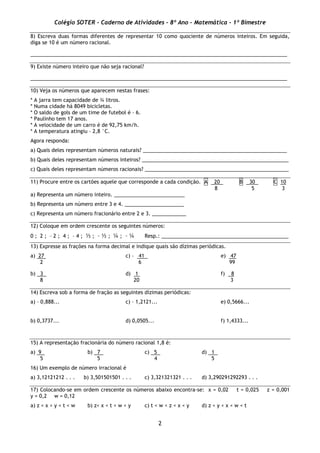 Colégio SOTER - Caderno de Atividades - 8º Ano - Matemática - 1º Bimestre
2
8) Escreva duas formas diferentes de representar 10 como quociente de números inteiros. Em seguida,
diga se 10 é um número racional.
___________________________________________________________________________________________
9) Existe número inteiro que não seja racional?
___________________________________________________________________________________________
10) Veja os números que aparecem nestas frases:
* A jarra tem capacidade de ¾ litros.
* Numa cidade há 8049 bicicletas.
* O saldo de gols de um time de futebol é – 6.
* Paulinho tem 17 anos.
* A velocidade de um carro é de 92,75 km/h.
* A temperatura atingiu – 2,8 °C.
Agora responda:
a) Quais deles representam números naturais? ___________________________________________________
b) Quais deles representam números inteiros? ____________________________________________________
c) Quais deles representam números racionais? ___________________________________________________
11) Procure entre os cartões aquele que corresponde a cada condição. A 20 B 30 C 10
8 5 3
a) Representa um número inteiro. _________________________
b) Representa um número entre 3 e 4. _____________________
c) Representa um número fracionário entre 2 e 3. ____________
12) Coloque em ordem crescente os seguintes números:
0 ; 2 ; – 2 ; 4 ; – 4 ; ½ ; – ½ ; ¼ ; – ¼ Resp.: _____________________________________________
13) Expresse as frações na forma decimal e indique quais são dízimas periódicas.
a) 27 c) – 41 e) 47
2 6 99
b) 3 d) 1 f) 8
8 20 3
14) Escreva sob a forma de fração as seguintes dízimas periódicas:
a) – 0,888... c) – 1,2121... e) 0,5666...
b) 0,3737... d) 0,0505... f) 1,4333...
15) A representação fracionária do número racional 1,8 é:
a) 9 b) 7 c) 5 d) 1
5 5 4 5
16) Um exemplo de número irracional é
a) 3,12121212 . . . b) 3,501501501 . . . c) 3,321321321 . . . d) 3,290291292293 . . .
17) Colocando-se em ordem crescente os números abaixo encontra-se: x = 0,02 t = 0,025 z = 0,001
y = 0,2 w = 0,12
a) z < x < y < t < w b) z< x < t < w < y c) t < w < z < x < y d) z < y < x < w < t
 