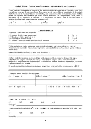 Colégio SOTER - Caderno de Atividades - 8º Ano - Matemática - 1º Bimestre
4
27) Os materiais empregados na construção dos lasers que fazem a leitura dos CD’s que você ouve é um
exemplo do emprego da nanotecnologia. Seu avanço se dá na medida da capacidade da tecnologia
moderna em ver e manipular átomos e moléculas, que possuem medidas microscópicas. Essas medidas
podem ser expressas em nanômetro que é uma unidade de medida de comprimento, assim como o
centímetro ou o milímetro, e equivale a 1 bilionésimo do metro, isto é, 0,000 000 001m. A
notação científica usada para representar o nanômetro é:
a) 10
-10
m b) 10
-9
m c) 10
-8
m d) 10
-7
m
3. Cálculo Algébrico
28) Associe cada frase a uma expressão.
a) O produto do inteiro x e seu sucessor. ( ) 2x + x²
b) O dobro de x mais o quadrado de x. ( ) x³ – 4x
c) O triplo de um número mais 5. ( ) x·(x+1)
d) A diferença entre o cubo e o quádruplo de um número x. ( ) 3x + 5
29) Na resolução de muitos problemas, recorremos às letras para representar números e escrever
simbolicamente expressões matemáticas. Represente a expressão literal abaixo, usando apenas símbolos
matemáticos:
A soma do quadrado do número x com o triplo do número y. _______________________________________
30) Para medir temperatura, podemos utilizar unidades de medida como o grau Celsius (°C), o grau
Fahernheit (°F) e o grau Kelvin (K). No Brasil, a mais utilizada é o grau Celsius. Para encontrar a
temperatura em graus Celsius correspondente a temperaturas medidas em Kelvin, por exemplo, utilizamos
a seguinte fórmula C = K – 273.
De acordo com as informações acima, calcule a temperatura em graus Celsius correspondente a 300 K.
___________________________________________________________________________________________
31) Calcule o valor numérico das expressões:
a) x – 15 para x = 5 b) 3x + 1 para x = 7 c) 2x + 3y para x = 4 e y = –1
___________________________________________________________________________________________
___________________________________________________________________________________________
___________________________________________________________________________________________
d) b² + 4b – 5 para b = 2 e) (ab – b + 1)·(ab + a – 1) para a = 4 e b = – 2
___________________________________________________________________________________________
___________________________________________________________________________________________
___________________________________________________________________________________________
32) Para x = 2, o valor de 2x² – x + 3 é:
a) 9 b) 7 c) 6 d) 4 e) 5
Resolução: __________________________________________________________________________________
33) Considere os polinômios p= 3x
2
+ 2x + 3 e q= 4x – 3. O valor numérico do polinômio p – q, para x = 1,
é:
a) 4 b) 5 c) 6 d) 7
Resolução: __________________________________________________________________________________
 