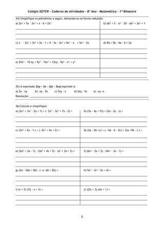 Colégio SOTER - Caderno de Atividades - 8º Ano - Matemática - 1º Bimestre
5
34) Simplifique os polinômios a seguir, deixando-os na forma reduzida:
a) 2x³ + 5x – 3x² + x – 6 + 2x² b) ab² + 5 – a² – 3b – ab² + 3a² + 1
___________________________________________________________________________________________
___________________________________________________________________________________________
___________________________________________________________________________________________
c) x – 2x³ + 3x² + 2x – 1 + 4 – 3x – 3x² + 4x³ – x + 5x³ – 2x d) 9a + 5b – 4a – b + 2a
___________________________________________________________________________________________
___________________________________________________________________________________________
___________________________________________________________________________________________
e) 25x² – 10 xy + 9y² – 16x² + 12xy – 9y² – x² + y²
___________________________________________________________________________________________
___________________________________________________________________________________________
___________________________________________________________________________________________
35) A expressão 2xy – 3x – (2x – 3xy) equivale a:
a) 5x – xy b) –xy – 5x c) 5xy – x d) 5xy – 5x e) –xy –x
Resolução: __________________________________________________________________________________
36) Calcule e simplifique:
a) (2x³ + 3x² – 2x + 1) + (– 2x³ – 3x² + 7x – 2) = b) (3x – 4y + 7z) + (2x – 3y – z) =
___________________________________________________________________________________________
___________________________________________________________________________________________
___________________________________________________________________________________________
c) (3x² + 2x – 1 ) + ( -2x² + 4x + 2) = d) (3a - 2b +c) + ( - 6a – b – 2c) + (2a +3b – c ) =
___________________________________________________________________________________________
___________________________________________________________________________________________
___________________________________________________________________________________________
e) (2a² + 3a – 1) – (3a² + 4x + 5) – (a² + 3a + 3) = f) (6x² – 2x + 5) – (4x² – 3x – 1) =
___________________________________________________________________________________________
___________________________________________________________________________________________
___________________________________________________________________________________________
g) (2a - 3ab + 5b) - (- a –ab + 2b) = h) 5x² · (x² - 2x + 4) =
___________________________________________________________________________________________
___________________________________________________________________________________________
___________________________________________________________________________________________
i) (x + 2)·(7y – x + 3) = j) )(2x + 3).(4x + 1) =
___________________________________________________________________________________________
___________________________________________________________________________________________
___________________________________________________________________________________________
 