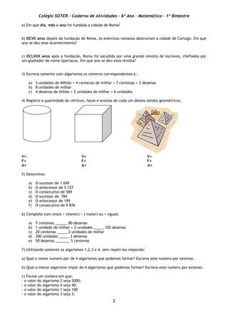 Colégio SOTER - Caderno de Atividades - 6º Ano - Matemática - 1º Bimestre
2
a) Em que dia, mês e ano foi fundada a cidade de Roma?
b) DCVII anos depois da fundação de Roma, os exércitos romanos destruíram a cidade de Cartago. Em que
ano se deu esse acontecimento?
c) DCLXXX anos após a fundação, Roma foi sacudida por uma grande revolta de escravos, chefiados por
um gladiador de nome Spartacus. Em que ano se deu essa revolta?
3) Escreva somente com algarismos os números correspondentes a :
a) 3 unidades de Milhão + 4 centenas de milhar + 7 centenas + 2 dezenas
b) 8 unidades de milhar
c) 4 dezenas de bilhão + 2 unidades de milhar + 6 unidades
4) Registre a quantidade de vértices, faces e arestas de cada um destes sólidos geométricos.
V= V= V=
F= F= F=
A= A= A=
5) Determine:
a) O sucessor de 1 049
b) O antecessor de 5 127
c) O consecutivo de 589
d) O sucessor de 784
e) O antecessor de 199
f) O consecutivo de 9 876
6) Complete com sinais < (menor) > ( maior) ou = (igual)
a) 7 centenas ______ 80 dezenas
b) 1 unidade de milhar + 2 unidades _____ 102 dezenas
c) 20 centenas _____ 2 unidades de milhar
d) 300 unidades _____ 3 dezenas
e) 50 dezenas _______ 5 centenas
7) Utilizando somente os algarismos 1,2,3 e 4, sem repeti-los responda:
a) Qual o maior numero par de 4 algarismos que podemos formar? Escreva este numero por extenso.
b) Qual o menor algarismo impar de 4 algarismos que podemos formar? Escreva este numero por extenso.
c) Forme um número em que:
- o valor do algarismo 2 seja 2000;
- o valor do algarismo 4 seja 40;
- o valor do algarismo 1 seja 100
- o valor do algarismo 3 seja 3;
 