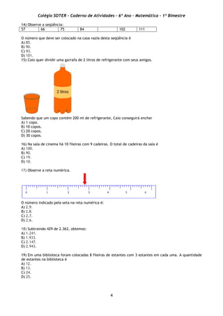 Colégio SOTER - Caderno de Atividades - 6º Ano - Matemática - 1º Bimestre
4
14) Observe a seqüência:
57 66 75 84 102 111
O número que deve ser colocado na casa vazia desta seqüência é
A) 85.
B) 90.
C) 93.
D) 101.
15) Caio quer dividir uma garrafa de 2 litros de refrigerante com seus amigos.
Sabendo que um copo contém 200 ml de refrigerante, Caio conseguirá encher
A) 1 copo.
B) 10 copos.
C) 20 copos.
D) 30 copos.
16) Na sala de cinema há 10 fileiras com 9 cadeiras. O total de cadeiras da sala é
A) 100.
B) 90.
C) 19.
D) 10.
17) Observe a reta numérica.
O número indicado pela seta na reta numérica é:
A) 2,9.
B) 2,8.
C) 2,7.
D) 2,6.
18) Subtraindo 429 de 2.362, obtemos:
A) 1.241.
B) 1.933.
C) 2.147.
D) 2.943.
19) Em uma biblioteca foram colocadas 8 fileiras de estantes com 3 estantes em cada uma. A quantidade
de estantes na biblioteca é
A) 12.
B) 13.
C) 24.
D) 25.
 