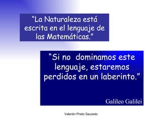 “ La Naturaleza está escrita en el lenguaje de las Matemáticas.” “ Si no  dominamos este lenguaje, estaremos perdidos en un laberinto.” Galileo Galilei 