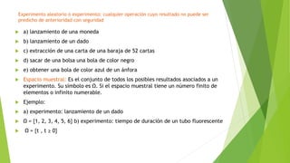 Experimento aleatorio o experimento: cualquier operación cuyo resultado no puede ser
predicho de anterioridad con seguridad
 a) lanzamiento de una moneda
 b) lanzamiento de un dado
 c) extracción de una carta de una baraja de 52 cartas
 d) sacar de una bolsa una bola de color negro
 e) obtener una bola de color azul de un ánfora
 Espacio muestral: Es el conjunto de todos los posibles resultados asociados a un
experimento. Su símbolo es Ω. Si el espacio muestral tiene un número finito de
elementos o infinito numerable.
 Ejemplo:
 a) experimento: lanzamiento de un dado
 Ω = {1, 2, 3, 4, 5, 6} b) experimento: tiempo de duración de un tubo fluorescente
 Ω = {t , t ≥ 0}
 