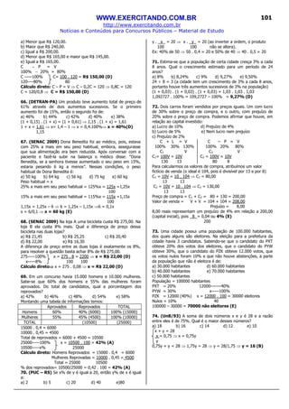 WWW.EXERCITANDO.COM.BR
http://www.exercitando.com.br
Notícias e Conteúdos para Concursos Públicos – Material de Estudo
101
a) Menor que R$ 120,00.
b) Maior que R$ 240,00.
c) Igual a R$ 200,00.
d) Menor que R$ 165,00 e maior que R$ 145,00.
e) Igual a R$ 165,00.
C − P = V
100% − 20% = 80%
C -----100% C= 100 . 120 = R$ 150,00 (D)
120----80% 80
Cálculo direto: C – P = V ⇒ C – 0,2C = 120 ⇒ 0,8C = 120
C = 120/0,8 ⇒ C = R$ 150,00 (D)
66. (DETRAN-PA) Um produto teve aumento total de preço de
61% através de dois aumentos sucessivos. Se o primeiro
aumento foi de 15%, então o segundo foi de:
a) 46% b) 44% c) 42% d) 40% e) 38%
(1 + 0,15) . (1 + x) = (1 + 0,61) ⇒ 1,15 . (1 + x) = 1,61
1 + x = 1,61 ⇒ x= 1,4 – 1 ⇒ x = 0,4.100%⇒ x = 40%(D)
1,15
67. (SENAC 2009) Dona Benedita foi ao médico, pois, estava
com 25% a mais em seu peso habitual, embora, assegurasse
que sua alimentação era bem reduzida. Após conversar com a
paciente e fazê-la subir na balança o médico disse: “Dona
Benedita, se a senhora tivesse aumentado o seu peso em 15%,
estaria pesando 6 kg a menos”. Nessas condições, o peso
habitual de Dona Benedita é:
a) 50 kg b) 64 kg c) 56 kg d) 75 kg e) 60 kg
Peso habitual = x
25% a mais em seu peso habitual = 125%x = 125x =1,25x
100
15% a mais em seu peso habitual = 115%x = 115x =1,15x
100
1,15x = 1,25x – 6 ⇒ 6 = 1,25x – 1,15x ⇒6 = 0,1x
x = 6/0,1 ⇒ x = 60 kg (E)
68. (SENAC 2009) Na loja A uma bicicleta custa R$ 275,00. Na
loja B ela custa 8% mais. Qual a diferença de preço dessa
bicicleta nas duas lojas?
a) R$ 21,45 b) R$ 25,25 c) R$ 20,40
d) R$ 22,00 e) R$ 16,30
A diferença de preço entre as duas lojas é exatamente os 8%,
para resolver a questão basta achar 8% de R$ 275,00.
275-----100% x = 275 . 8 = 2200 ⇒ x = R$ 22,00 (D)
x-----8% 100 100
Cálculo direto⇒⇒⇒⇒ x = 275 . 0,08 ⇒ x = R$ 22,00 (D)
69. Em um concurso havia 15.000 homens e 10.000 mulheres.
Sabe-se que 60% dos homens e 55% das mulheres foram
aprovados. Do total de candidatos, qual a porcentagem dos
reprovados?
a) 42% b) 46% c) 48% d) 54% e) 58%
Montando uma tabela de informações temos:
Aprovados Reprovados TOTAL
Homens 60% 40% (6000) 100% (15000)
Mulheres 55% 45% (4500) 100% (10000)
TOTAL (10500) (25000)
15000 . 0,4 = 6000
10000 . 0,45 = 4500
Total de reprovados = 6000 + 4500 = 10500
25000-----100% x = 10500 . 100 = 42% (A)
10500-----x% 25000
Cálculo direto: Homens Reprovados = 15000 . 0,4 = 6000
Mulheres Reprovadas = 10000 . 0,45 = 4500
Total = 25000 10500
% dos reprovados= 10500/25000 = 0,42 . 100 = 42% (A)
70. (PUC – RS) Se x% de y é igual a 20, então y% de x é igual
a:
a) 2 b) 5 c) 20 d) 40 e)80
y . x = 20 ⇒ x . y = 20 (ao inverter a ordem, o produto
100 100 não se altera).
Ex: 40% de 50 ⇒ 50 . 0,4 = 20 e 50% de 40 ⇒ 40 . 0,5 = 20
71. Estima-se que a população de certa cidade cresça 3% a cada
8 anos. Qual o crescimento estimado para um período de 24
anos?
a) 8% b) 8,24% c) 9% d) 9,27% e) 9,50%
24 ÷ 8 = 3 (a cidade tem um crescimento de 3% a cada 8 anos,
portanto houve três aumentos sucessivos de 3% na população)
(1 + 0,03) . (1 + 0,03) . (1 + 0,03) = 1,03 . 1,03 . 1,03
1,092727 . 100% = 109,2727 – 100% = 9,27% (D)
72. Dois carros foram vendidos por preços iguais. Um com lucro
de 30% sobre o preço de compra, e o outro, com prejuízo de
20% sobre o preço de compra. Podemos afirmar que houve, em
relação ao capital investido:
a) Lucro de 10% d) Prejuízo de 4%
b) Lucro de 5% e) Nem lucro nem prejuízo
c) Prejuízo de 2%
C + L = V C – P = V
100% 30% 130% 100% 20% 80%
C1 V C2 V
C1= 100V = 10V C2 = 100V = 10V
130 13 80 8
Para calcularmos os valores de compra, atribuímos um valor
fictício de venda (o ideal é 104, pois é divisível por 13 e por 8)
C1 = 10V = 10 . 104 ⇒ C1 = 80,00
13 13
C2 = 10V = 10 . 104 ⇒ C2 = 130,00
13 13
Preço de compra = C1 + C2 = 80 + 130 = 200,00
Valor de venda = V + V = 104 + 104 = 208,00
Prejuízo = 8,00
8,00 reais representam um prejuízo de 4% em relação a 200,00
(capital inicial), pois 8 = 0,04 ou 4% (E)
200
73. Uma cidade possui uma população de 100.000 habitantes,
dos quais alguns são eleitores. Na eleição para a prefeitura da
cidade havia 3 candidatos. Sabendo-se que o candidato do PXT
obteve 20% dos votos dos eleitores, que o candidato do PYW
obteve 30%, que o candidato do PZK obteve 12.000 votos, que
os votos nulos foram 10% e que não houve abstenções, a parte
da população que não é eleitora é de:
a) 30.000 habitantes d) 60.000 habitantes
b) 40.000 habitantes e) 70.000 habitantes
c) 50.000 habitantes
População = 100000 habitantes
PXT = 20% 12000-------40%
PYW = 30% x-----100%
PZK = 12000 (40%) x = 12000 . 100 = 30000 eleitores
Nulos = 10% 40
100000 – 30000 = 70000 não eleitores (E)
74. (UnB/93) A soma de dois números x e y é 28 e a razão
entre eles é de 75%. Qual é o maior desses números?
a) 18 b) 16 c) 14 d) 12 e) 10
x + y = 28
x = 0,75 ⇒ x = 0,75y
y
0,75y + y = 28 ⇒ 1,75y = 28 ⇒ y = 28/1,75 ⇒ y = 16 (B)
 