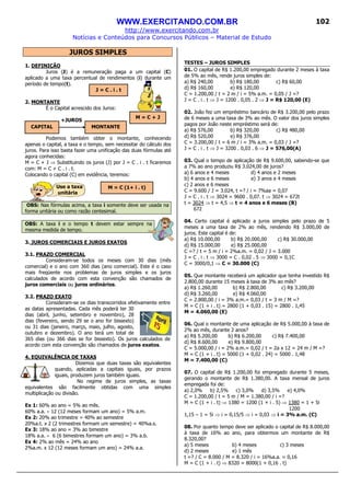 WWW.EXERCITANDO.COM.BR
http://www.exercitando.com.br
Notícias e Conteúdos para Concursos Públicos – Material de Estudo
102
JUROS SIMPLES
1. DEFINIÇÃO
Juros (J) é a remuneração paga a um capital (C)
aplicado a uma taxa percentual de rendimentos (i) durante um
período de tempo(t).
2. MONTANTE
É o Capital acrescido dos Juros:
+JUROS
Podemos também obter o montante, conhecendo
apenas o capital, a taxa e o tempo, sem necessitar do cálculo dos
juros. Para isso basta fazer uma unificação das duas fórmulas até
agora conhecidas:
M = C + J ⇒ Substituindo os juros (J) por J = C . i . t ficaremos
com: M = C + C . i . t.
Colocando o capital (C) em evidência, teremos:
Use a taxa
unitária
OBS: Nas fórmulas acima, a taxa i somente deve ser usada na
forma unitária ou como razão centesimal.
OBS: A taxa i e o tempo t devem estar sempre na
mesma medida de tempo.
3. JUROS COMERCIAIS E JUROS EXATOS
3.1. PRAZO COMERCIAL
Consideram-se todos os meses com 30 dias (mês
comercial) e o ano com 360 dias (ano comercial). Este é o caso
mais freqüente nos problemas de juros simples e os juros
calculados de acordo com esta convenção são chamados de
juros comerciais ou juros ordinários.
3.2. PRAZO EXATO
Consideram-se os dias transcorridos efetivamente entre
as datas apresentadas. Cada mês poderá ter 30
dias (abril, junho, setembro e novembro), 28
dias (fevereiro, sendo 29 se o ano for bissexto)
ou 31 dias (janeiro, março, maio, julho, agosto,
outubro e dezembro). O ano terá um total de
365 dias (ou 366 dias se for bissexto). Os juros calculados de
acordo com esta convenção são chamados de juros exatos.
4. EQUIVALÊNCIA DE TAXAS
Dizemos que duas taxas são equivalentes
quando, aplicadas a capitais iguais, por prazos
iguais, produzem juros também iguais.
No regime de juros simples, as taxas
equivalentes são facilmente obtidas com uma simples
multiplicação ou divisão.
Ex 1: 60% ao ano = 5% ao mês.
60% a.a. ÷ 12 (12 meses formam um ano) = 5% a.m.
Ex 2: 20% ao trimestre = 40% ao semestre
20%a.t. x 2 (2 trimestres formam um semestre) = 40%a.s.
Ex 3: 18% ao ano = 3% ao bimestre
18% a.a. ÷ 6 (6 bimestres formam um ano) = 3% a.b.
Ex 4: 2% ao mês = 24% ao ano
2%a.m. x 12 (12 meses formam um ano) = 24% a.a.
TESTES – JUROS SIMPLES
01. O capital de R$ 1.200,00 empregado durante 2 meses à taxa
de 5% ao mês, rende juros simples de:
a) R$ 240,00 b) R$ 180,00 c) R$ 60,00
d) R$ 160,00 e) R$ 120,00
C = 1.200,00 / t = 2 m / i = 5% a.m. = 0,05 / J =?
J = C . i . t ⇒ J = 1200 . 0,05 . 2 ⇒ J = R$ 120,00 (E)
02. João fez um empréstimo bancário de R$ 3.200,00 pelo prazo
de 6 meses a uma taxa de 3% ao mês. O valor dos juros simples
pagos por João neste empréstimo será de:
a) R$ 576,00 b) R$ 320,00 c) R$ 480,00
d) R$ 520,00 e) R$ 376,00
C = 3.200,00 / t = 6 m / i = 3% a.m. = 0,03 / J =?
J = C . i . t ⇒ J = 3200 . 0,03 . 6 ⇒ J = 576,00(A)
03. Qual o tempo de aplicação de R$ 9.600,00, sabendo-se que
a 7% ao ano produziu R$ 3.024,00 de juros?
a) 6 anos e 4 meses d) 4 anos e 2 meses
b) 4 anos e 6 meses e) 3 anos e 4 meses
c) 2 anos e 6 meses
C = 9.600 / J = 3.024, t =? / i = 7%aa = 0,07
J = C . i . t ⇒ 3024 = 9600 . 0,07. t ⇒ 3024 = 672t
t = 3024 ⇒ t = 4,5 ⇒ t = 4 anos e 6 meses (B)
672
04. Certo capital é aplicado a juros simples pelo prazo de 5
meses a uma taxa de 2% ao mês, rendendo R$ 3.000,00 de
juros. Este capital é de:
a) R$ 10.000,00 b) R$ 20.000,00 c) R$ 30.000,00
d) R$ 15.000,00 e) R$ 25.000,00
C =? / t = 5 m / i = 2%a.m. = 0,02 / J = 3.000
J = C . i . t ⇒ 3000 = C . 0,02 . 5 ⇒ 3000 = 0,1C
C = 3000/0,1 ⇒ C = 30.000 (C)
05. Que montante receberá um aplicador que tenha investido R$
2.800,00 durante 15 meses à taxa de 3% ao mês?
a) R$ 1.260,00 b) R$ 2.800,00 c) R$ 3.200,00
d) R$ 3.260,00 e) R$ 4.060,00
C = 2.800,00 / i = 3% a.m.= 0,03 / t = 3 m / M =?
M = C (1 + i . t) = 2800 (1 + 0,03 . 15) = 2800 . 1,45
M = 4.060,00 (E)
06. Qual o montante de uma aplicação de R$ 5.000,00 à taxa de
2% ao mês, durante 2 anos?
a) R$ 5.200,00 b) R$ 6.200,00 c) R$ 7.400,00
d) R$ 8.600,00 e) R$ 9.800,00
C = 5.000,00 / i = 2% a.m.= 0,02 / t = 2a x 12 = 24 m / M =?
M = C (1 + i . t) = 5000 (1 + 0,02 . 24) = 5000 . 1,48
M = 7.400,00 (C)
07. O capital de R$ 1.200,00 foi empregado durante 5 meses,
gerando o montante de R$ 1.380,00. A taxa mensal de juros
empregada foi de:
a) 2,0% b) 2,5% c) 3,0% d) 3,5% e) 4,0%
C = 1.200,00 / t = 5 m / M = 1.380,00 / i =?
M = C (1 + i . t) ⇒ 1380 = 1200 (1 + i . 5) ⇒ 1380 = 1 + 5i
1200
1,15 – 1 = 5i ⇒ i = 0,15/5 ⇒ i = 0,03 ⇒ i = 3% a.m. (C)
08. Por quanto tempo deve ser aplicado o capital de R$ 8.000,00
à taxa de 16% ao ano, para obtermos um montante de R$
8.320,00?
a) 5 meses b) 4 meses c) 3 meses
d) 2 meses e) 1 mês
t =? / C = 8.000 / M = 8.320 / i = 16%a.a. = 0,16
M = C (1 + i . t) ⇒ 8320 = 8000(1 + 0,16 . t)
CAPITAL MONTANTE
J = C . i . t
M = C + J
M = C (1+ i . t)
 