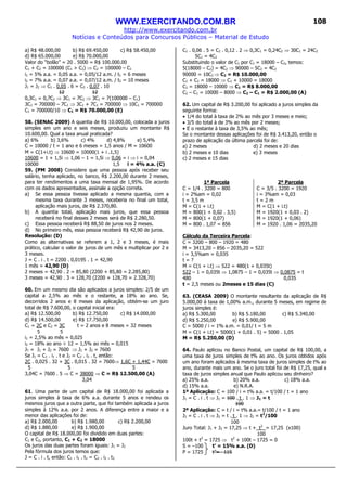 WWW.EXERCITANDO.COM.BR
http://www.exercitando.com.br
Notícias e Conteúdos para Concursos Públicos – Material de Estudo
108
a) R$ 48.000,00 b) R$ 69.450,00 c) R$ 58.450,00
d) R$ 65.000,00 e) R$ 70.000,00
Valor do “bolão” = 20 . 5000 = R$ 100.000.00
C1 + C2 = 100000 (C1 > C2) ⇒ C2 = 100000 – C1
i1 = 5% a.a. = 0,05 a.a. = 0,05/12 a.m. / t1 = 6 meses
i2 = 7% a.a. = 0,07 a.a. = 0,07/12 a.m. / t2 = 10 meses
J1 = J2 ⇒ C1 . 0,05 . 6 = C2 . 0,07 . 10
12 12
0,3C1 = 0,7C2 ⇒ 3C1 = 7C2 ⇒ 3C1 = 7(100000 – C1)
3C1 = 700000 – 7C1 ⇒ 3C1 + 7C1 = 700000 ⇒ 10C1 = 700000
C1 = 700000/10 ⇒ C1 = R$ 70.000,00 (E)
58. (SENAC 2009) A quantia de R$ 10.000,00, colocada a juros
simples em um ano e seis meses, produziu um montante R$
10.600,00. Qual a taxa anual praticada?
a) 6% b) 3,6% c) 4% d) 4,8% e) 5,4%
C = 10000 / t = 1 ano e 6 meses = 1,5 anos / M = 10600
M = C(1+i.t) ⇒ 10600 = 10000(1 + i .1,5)
10600 = 1 + 1,5i ⇒ 1,06 – 1 = 1,5i ⇒ 0,06 = i ⇒ i = 0,04
10000 1,5 i = 4% a.a. (C)
59. (PM 2008) Considere que uma pessoa após receber seu
salário, tenha aplicado, no banco, R$ 2.200,00 durante 2 meses,
para ter rendimentos a uma taxa mensal de 1,95%. De acordo
com os dados apresentados, assinale a opção correta.
a) Se essa pessoa tivesse aplicado a mesma quantia, com a
mesma taxa durante 3 meses, receberia no final um total,
aplicação mais juros, de R$ 2.370,80.
b) A quantia total, aplicação mais juros, que essa pessoa
receberá no final desses 2 meses será de R$ 2.280,50.
c) Essa pessoa receberá R$ 88,50 de juros nos 2 meses.
d) No primeiro mês, essa pessoa receberá R$ 42,90 de juros.
Resolução: (D)
Como as alternativas se referem a 1, 2 e 3 meses, é mais
prático, calcular o valor de juros de um mês e multiplicar por 2 e
3 meses.
J = C . i . t = 2200 . 0,0195 . 1 = 42,90
1 mês = 42,90 (D)
2 meses = 42,90 . 2 = 85,80 (2200 + 85,80 = 2.285,80)
3 meses = 42,90 . 3 = 128,70 (2200 + 128,70 = 2.328,70)
60. Em um mesmo dia são aplicados a juros simples: 2/5 de um
capital a 2,5% ao mês e o restante, a 18% ao ano. Se,
decorridos 2 anos e 8 meses da aplicação, obtém-se um juro
total de R$ 7.600,00, o capital inicial era:
a) R$ 12.500,00 b) R$ 12.750,00 c) R$ 14.000,00
d) R$ 14.500,00 e) R$ 17.750,00
C1 = 2C e C2 = 3C t = 2 anos e 8 meses = 32 meses
5 5
i1 = 2,5% ao mês = 0,025
i2 = 18% ao ano ÷ 12 = 1,5% ao mês = 0,015
JT = J1 + J2 = 7600 ⇒ J1 + J2 = 7600
Se J1 = C1 . i1 . t e J2 = C2 . i2 . t, então:
2C . 0,025 . 32 + 3C . 0,015 . 32 = 7600⇒ 1,6C + 1,44C = 7600
5 5 5
3,04C = 7600 . 5 ⇒ C = 38000 ⇒ C = R$ 12.500,00 (A)
3,04
61. Uma parte de um capital de R$ 18.000,00 foi aplicada a
juros simples à taxa de 6% a.a. durante 5 anos e rendeu os
mesmos juros que a outra parte, que foi também aplicada a juros
simples à 12% a.a. por 2 anos. A diferença entre a maior e a
menor das aplicações foi de:
a) R$ 2.000,00 b) R$ 1.980,00 c) R$ 2.200,00
d) R$ 1.880,00 e) R$ 1.900,00
O capital de R$ 18.000,00 foi dividido em duas partes:
C1 e C2, portanto, C1 + C2 = 18000
Os juros das duas partes foram iguais: J1 = J2
Pela fórmula dos juros temos que:
J = C . i . t, então: C1 . i1 . t1 = C2 . i2 . t2
C1 . 0,06 . 5 = C2 . 0,12 . 2 ⇒ 0,3C1 = 0,24C2 ⇒ 30C1 = 24C2
5C1 = 4C2
Substituindo o valor de C1 por C1 = 18000 – C2, temos:
5(18000 – C2) = 4C2 ⇒ 90000 – 5C2 = 4C2
90000 = 10C2 ⇒ C2 = R$ 10.000,00
C1 + C2 = 18000 ⇒ C1 + 10000 = 18000
C1 = 18000 – 10000 ⇒ C1 = R$ 8.000,00
C2 – C1 = 10000 – 8000 ⇒ C2 – C1 = R$ 2.000,00 (A)
62. Um capital de R$ 3.200,00 foi aplicado a juros simples da
seguinte forma:
• 1/4 do total à taxa de 2% ao mês por 3 meses e meio;
• 3/5 do total à de 3% ao mês por 2 meses;
• E o restante à taxa de 3,5% ao mês;
Se o montante dessas aplicações foi de R$ 3.413,20, então o
prazo de aplicação da última parcela foi de:
a) 2 meses d) 2 meses e 20 dias
b) 2 meses e 10 dias e) 3 meses
c) 2 meses e 15 dias
1ª Parcela
C = 1/4 . 3200 = 800
i = 2%am = 0,02
t = 3,5 m
M = C(1 + i.t)
M = 800(1 + 0,02 . 3,5)
M = 800(1 + 0,07)
M = 800 . 1,07 = 856
2ª Parcela
C = 3/5 . 3200 = 1920
i = 3%am = 0,03
t = 2 m
M = C(1 + i.t)
M = 1920(1 + 0,03 . 2)
M = 1920(1 + 0,06)
M = 1920 . 1,06 = 2035,20
Cálculo da Terceira Parcela:
C = 3200 – 800 – 1920 = 480
M = 3413,20 – 856 – 2035,20 = 522
i = 3,5%am = 0,035
t = ?
M = C(1 + i.t) ⇒ 522 = 480(1 + 0,035t)
522 – 1 = 0,035t ⇒ 1,0875 – 1 = 0,035t ⇒ 0,0875 = t
480 0,035
t = 2,5 meses ou 2meses e 15 dias (C)
63. (CEASA 2009) O montante resultante da aplicação de R$
5.000,00 à taxa de 1,00% a.m., durante 5 meses, em regime de
juros simples é:
a) R$ 5.300,00 b) R$ 5.180,00 c) R$ 5.340,00
d) R$ 5.250,00 e) R$ 5.900,00
C = 5000 / i = 1% a.m. = 0,01/ t = 5 m
M = C(1 + i.t) = 5000(1 + 0,01 . 5) = 5000 . 1,05
M = R$ 5.250,00 (D)
64. Paulo aplicou no Banco Postal, um capital de R$ 100,00, a
uma taxa de juros simples de t% ao ano. Os juros obtidos após
um ano foram aplicados à mesma taxa de juros simples de t% ao
ano, durante mais um ano. Se o juro total foi de R$ 17,25, qual a
taxa de juros simples anual que Paulo aplicou seu dinheiro?
a) 25% a.a. b) 20% a.a. c) 18% a.a.
d) 15% a.a. e) N.R.A.
1ª Aplicação: C = 100 / i = t% a.a. = t/100 / t = 1 ano
J1 = C . i . t ⇒ J1 = 100 . t . 1 ⇒ J1 = t
100
2ª Aplicação: C = t / i = t% a.a.= t/100 / t = 1 ano
J2 = C . i . t ⇒ J2 = t . t . 1 ⇒ J2 = t2
/100
100
Juro Total: J1 + J2 = 17,25 ⇒ t + t2
= 17,25 (x100)
100
100t + t2
= 1725 ⇒ t2
+ 100t – 1725 = 0
S = –100 t’ = 15% a.a. (D)
P = 1725 t”= –115
 