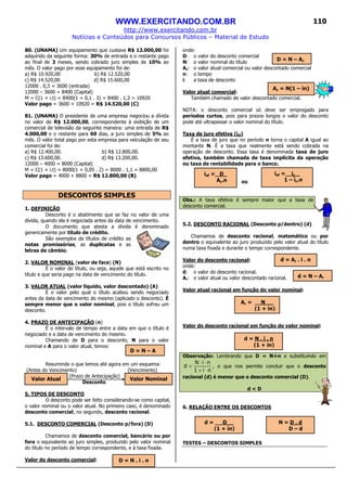 WWW.EXERCITANDO.COM.BR
http://www.exercitando.com.br
Notícias e Conteúdos para Concursos Públicos – Material de Estudo
110
80. (UNAMA) Um equipamento que custava R$ 12.000,00 foi
adquirido da seguinte forma: 30% de entrada e o restante pago
ao final de 3 meses, sendo cobrado juro simples de 10% ao
mês. O valor pago por esse equipamento foi de:
a) R$ 10.920,00 b) R$ 12.520,00
c) R$ 14.520,00 d) R$ 15.600,00
12000 . 0,3 = 3600 (entrada)
12000 – 3600 = 8400 (Capital)
M = C(1 + i.t) = 8400(1 + 0,1 . 3) = 8400 . 1,3 = 10920
Valor pago = 3600 + 10920 = R$ 14.520,00 (C)
81. (UNAMA) O presidente de uma empresa negociou a dívida
no valor de R$ 12.000,00, correspondente à exibição de um
comercial de televisão da seguinte maneira: uma entrada de R$
4.000,00 e o restante para 60 dias, a juro simples de 5% ao
mês. O valor total pago por esta empresa para veiculação de seu
comercial foi de:
a) R$ 12.400,00. b) R$ 12.800,00.
c) R$ 13.600,00. d) R$ 13.200,00.
12000 – 4000 = 8000 (Capital)
M = C(1 + i.t) = 8000(1 + 0,05 . 2) = 8000 . 1,1 = 8800,00
Valor pago = 4000 + 8800 = R$ 12.800,00 (B)
DESCONTOS SIMPLES
1. DEFINIÇÃO
Desconto é o abatimento que se faz no valor de uma
dívida, quando ela é negociada antes da data de vencimento.
O documento que atesta a dívida é denominado
genericamente por título de crédito.
São exemplos de títulos de crédito as
notas promissórias, as duplicatas e as
letras de câmbio.
2. VALOR NOMINAL (valor de face) (N)
É o valor do título, ou seja, aquele que está escrito no
título e que seria pago na data de vencimento do título.
3. VALOR ATUAL (valor líquido, valor descontado) (A)
É o valor pelo qual o título acabou sendo negociado
antes da data de vencimento do mesmo (aplicado o desconto). É
sempre menor que o valor nominal, pois o título sofreu um
desconto.
4. PRAZO DE ANTECIPAÇÃO (n)
É o intervalo de tempo entre a data em que o título é
negociado e a data de vencimento do mesmo.
Chamando de D para o desconto, N para o valor
nominal e A para o valor atual, temos:
Resumindo o que temos até agora em um esquema:
(Antes do Vencimento) (Vencimento)
(Prazo de Antecipação)
Desconto
5. TIPOS DE DESCONTO
O desconto pode ser feito considerando-se como capital,
o valor nominal ou o valor atual. No primeiro caso, é denominado
desconto comercial; no segundo, desconto racional.
5.1. DESCONTO COMERCIAL (Desconto p/fora) (D)
Chamamos de desconto comercial, bancário ou por
fora o equivalente ao juro simples, produzido pelo valor nominal
do título no período de tempo correspondente, e à taxa fixada.
Valor do desconto comercial:
onde:
D: o valor do desconto comercial
N: o valor nominal do título
Ac: o valor atual comercial ou valor descontado comercial
n: o tempo
i: a taxa de desconto
Valor atual comercial:
Também chamado de valor descontado comercial.
NOTA: o desconto comercial só deve ser empregado para
períodos curtos, pois para prazos longos o valor do desconto
pode até ultrapassar o valor nominal do título.
Taxa de juro efetiva (ief)
É a taxa de juro que no período n torna o capital A igual ao
montante N. É a taxa que realmente está sendo cobrada na
operação de desconto. Essa taxa é denominada taxa de juro
efetiva, também chamada de taxa implícita da operação
ou taxa de rentabilidade para o banco.
ou
Obs.: A taxa efetiva é sempre maior que a taxa de
desconto comercial.
5.2. DESCONTO RACIONAL (Desconto p/dentro) (d)
Chamamos de desconto racional, matemático ou por
dentro o equivalente ao juro produzido pelo valor atual do título
numa taxa fixada e durante o tempo correspondente.
Valor do desconto racional:
onde:
d: o valor do desconto racional.
Ar: o valor atual ou valor descontado racional.
Valor atual racional em função do valor nominal:
Valor do desconto racional em função do valor nominal:
Observação: Lembrando que D = N·i·n e substituindo em
ni1
niN
d
⋅+
⋅⋅
= , o que nos permite concluir que o desconto
racional (d) é menor que o desconto comercial (D).
d < D
6. RELAÇÃO ENTRE OS DESCONTOS
TESTES – DESCONTOS SIMPLES
D = N – A
Valor Atual Valor Nominal
D = N . i . n
Ac = N(1 – in)
ief = D_
Ac.n
ief = ic _
1 – ic.n
D = N – Ac
d = Ar . i . n
Ar = N __
(1 + in)
d = N . i . n
(1 + in)
d = N – Ar
d = D__
(1 + in)
N = D . d
D – d
 